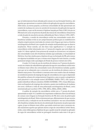 que só indiretamente foram afetadas pelo contato em sua formação histórica, são
aquelas que apresentam os maiores índices de aplicação da regra de concordância.
Além disso, na norma popular, as diversas comunidades de fala apresentam um
cenário de mudança em curso no sentido do incremento da aplicação da regra de
concordância, o que vai de encontro à hipótese lançada por Naro (1981) de que no
PB estaria em curso um processo de perda das marcas de concordância e desautoriza
a visão da ação de uma deriva secular, defendida por Naro e Scherre (1993, 2007).
Portanto, o estudo da concordância verbal nas comunidades rurais afrobrasileiras isoladas revela-se um campo bastante profícuo para se estabelecerem
relações empiricamente motivadas do contato entre línguas que marca a história
sociolinguística do Brasil com o quadro de variação morfossintática que se observa
atualmente. Nesse sentido, um dos fatos mais significativos é a variação na
concordância verbal relacionada com a 1ª pessoa do singular, que será objeto da
seção 14.1 deste capítulo. Esse processo de variação se circunscreve, no conjunto
das comunidades rurais afro-brasileiras isoladas aqui analisadas, à comunidade de
Helvécia. Esse fato sinaliza para a hipótese de que na formação do PB, pelo menos
em algumas localidades em que o contato entre línguas foi mais intenso, a erosão
gramatical atingiu todo o paradigma de flexão de pessoa e número do verbo.
A seção 14.2 trata do uso do morfema de número na 3ª pessoa do plural e
revela um cenário de reduzidíssima aplicação da regra de concordância verbal entre
os falantes mais velhos das comunidades rurais afro-brasileiras isoladas; quadro
esse que vai se esbatendo com o crescente uso do morfema de número entre os
falantes mais jovens. Fica evidente o contraste entre esse cenário claro de mudança
no sentido do aumento do emprego da regra de concordância com o que se depreende
dos padrões urbanos de comportamento linguístico, para os quais o prognóstico
mais plausível é o de variação estável (SCHERRE; NARO, 1997), sob o qual se
podem identificar influxos contrários (NARO; SCHERRE, 1991). Essas diferenças,
tanto na frequência de emprego das variantes, quanto nas tendências de mudança
em curso, ratificam a visão de uma polarização sociolinguística do Brasil, como
sistematizado por Lucchesi (1994, 1998, 2001a, 2002a, 2002b, 2006).
A análise da variação da concordância verbal com a 1ª pessoa do plural,
apresentada na seção 14.3, também traz importantes evidências a favor da relevância
do contato entre línguas na formação histórica do PB, bem como da polarização
sociolinguística do Brasil. Nela se demonstrará que, diferentemente do que ocorreu
na norma culta, a redução no uso do morfema cumulativo -mos nas comunidades
afro-brasileiras isoladas não decorre da substituição do pronome nós pela expressão
a gente, já que os falantes mais velhos, que ainda conservam mais o pronome nós,
são exatamente aqueles que aplicam menos a regra de concordância verbal. Resta,
então, como válida apenas a hipótese de que o quadro atual de variação na aplicação
da regra de concordância verbal no português brasileiro nada mais é do que o

334

Português Afro-Brasileiro.pmd

334

24/8/2009, 15:36

 