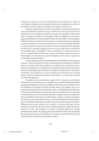 resultado da redução no uso da morfologia flexional associada às regras de
concordância; redução esta que constitui um processo virtualmente universal nas
situações de contato maciço entre línguas (cf. capítulo 3 deste livro).
Portanto, o panorama da variação na concordância verbal nas comunidades
rurais afro-brasileiras isoladas que aqui se delineia tem como pano de fundo um
amplo processo de variação que constitui uma das mais significativas diferenças
entre o português do Brasil e o português europeu, na medida em que, para o
segundo, diferentemente do que sugerem Naro e Scherre (2007), não há qualquer
evidência efetiva da existência de um quadro de variação que sequer se aproxime
do quadro brasileiro. Ao contrário, descortina-se um cenário de ampla vitalidade
no uso dos morfemas de pessoa e número do verbo, com particular destaque para
o morfema de 2ª pessoa do singular, que tem um valor social notável, como marca
de intimidade; para a vitalidade do uso do morfema de 2ª pessoa do plural no
interior da região Norte de Portugal; e para a concordância semântica que tem
disseminado o uso da estrutura a gente trabalhamos mesmo entre os segmentos
escolarizados da capital, Lisboa.
Ao invés de um processo de perda progressiva da morfologia verbal de pessoa
e número, fruto de uma deriva secular, a caracterização sociolinguística do Brasil
impõe um cenário muito mais complexo, do qual emerge a polarização entre a
maioria da população, em cuja fala se vêm atenuando os reflexos de um pretérito
processo de erosão gramatical resultante do contato entre línguas, frente aos padrões
de fala das classes superiores, em que os influxos da interação com as classes
baixas convive com forças estruturais de vária ordem e com a pressão social da
normatização linguística.
Nas análises que se apresentam a seguir sobre a variação na concordância
verbal nas pessoas do discurso que se conjugam com um morfema flexional específico
no português brasileiro, tendo como universo de observação as comunidades rurais
afro-brasileiras do interior do Estado da Bahia, parte-se da hipótese de que, no
processo de formação dessas comunidades de fala, a morfologia flexional de pessoa
e número do verbo existente na língua-alvo sofreu um violento processo de erosão,
na proporção do grau de transmissão linguística irregular presente na gênese de
cada comunidade. Tal processo de erosão chegou a atingir a 1ª pessoa do singular
nos casos de contato mais radical, como no caso da comunidade de Helvécia, para a
qual se recolheram indícios de um passado crioulo (cf. capítulo 2 deste livro). Porém,
diferentemente do que aconteceu, por exemplo, nos crioulos africanos de base
portuguesa, essa erosão não foi de monta a eliminar totalmente a flexão de pessoa e
número do verbo, mas produziu um amplo e profundo quadro de variação
qualitativamente distinto de qualquer processo de variação residual e não estruturada
que eventualmente possa ser identificado em qualquer momento da história das
variedades cultas e populares do português europeu.

335

Português Afro-Brasileiro.pmd

335

24/8/2009, 15:36

 