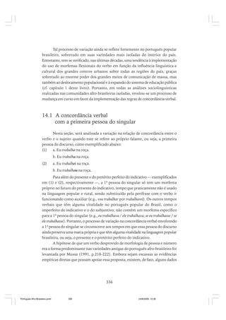 Tal processo de variação ainda se reflete fortemente no português popular
brasileiro, sobretudo em suas variedades mais isoladas do interior do país.
Entretanto, tem se verificado, nas últimas décadas, uma tendência à implementação
do uso de morfemas flexionais do verbo em função da influência linguística e
cultural dos grandes centros urbanos sobre todas as regiões do país, graças
sobretudo ao enorme poder dos grandes meios de comunicação de massa, mas
também ao deslocamento populacional e à expansão do sistema de educação pública
(cf. capítulo 1 deste livro). Portanto, em todas as análises sociolinguísticas
realizadas nas comunidades afro-brasileiras isoladas, revelou-se um processo de
mudança em curso em favor da implementação das regras de concordância verbal.

14.1 A concordância verbal
com a primeira pessoa do singular
Nesta seção, será analisada a variação na relação de concordância entre o
verbo e o sujeito quando este se refere ao próprio falante, ou seja, a primeira
pessoa do discurso, como exemplificado abaixo:
(1)
a. Eu trabalho na roça.
b. Eu trabalha na roça.
(2)

a. Eu trabalhei na roça.
b. Eu trabalhou na roça.

Para além do presente e do pretérito perfeito do indicativo — exemplificados
em (1) e (2), respectivamente —, a 1ª pessoa do singular só tem um morfema
próprio no futuro do presente do indicativo, tempo que praticamente não é usado
na linguagem popular e rural, sendo substituído pela perífrase com o verbo ir
funcionando como auxiliar (e.g., vou trabalhar por trabalharei). Os outros tempos
verbais que têm alguma vitalidade no português popular do Brasil, como o
imperfeito do indicativo e o do subjuntivo, não contêm um morfema específico
para a 1ª pessoa do singular (e.g., eu trabalhava / ele trabalhava; se eu trabalhasse / se
ele trabalhasse). Portanto, o processo de variação na concordância verbal envolvendo
a 1ª pessoa do singular se circunscreve aos tempos em que essa pessoa do discurso
ainda preserva uma marca própria e que têm alguma vitalidade na linguagem popular
brasileira, ou seja, o presente e o pretérito perfeito do indicativo.
A hipótese de que um verbo desprovido de morfologia de pessoa e número
era a forma predominante nas variedades antigas do português afro-brasileiro foi
levantada por Mussa (1991, p.218-222). Embora sejam escassas as evidências
empíricas diretas que possam apoiar essa proposta, existem, de fato, alguns dados

336

Português Afro-Brasileiro.pmd

336

24/8/2009, 15:36

 