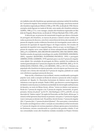 em tradições orais afro-brasileiras que apontam para a presença variável do morfema
de 1ª pessoa do singular. Essa variação ocorre na lírica do jongo, uma forma musical
afro-brasileira registrada por Ribeiro (1968, p.198-199), na década de 1950. Outros
exemplos ainda figuram no Lundu do Pai João, uma canção afro-brasileira anônima
(LOPES, 1988, p.171), e nos vissungos, canções afro-brasileiras registradas em São
João da Chapada, Minas Gerais, na década de 1930 por Machado Filho (1985, p.80).
A ideia de que, no processo de transmissão irregular que afetou a formação
do português afro-brasileiro, as marcas de pessoa e número teriam sofrido, em
todas as pessoas do discurso, uma forte concorrência da forma não marcada da 3ª
pessoa do singular recebe evidências favoráveis de investigações atuais sobre os
processos de aquisição de segunda língua e de língua materna. Em estudos de
aquisição do espanhol como segunda língua, observa-se que, na interlíngua, a 3ª
pessoa do singular serve como default ou forma subespecificada (ANDERSON,
2002, p.91; CLEMENTS, 2003; BRUHN DE GARAVITO, 2003; McCARTHY, 2006).
Também estudos da aquisição monolíngue de catalão (DAVIDSON; GOLDRICK,
2003), espanhol (RADFORD; PLOENNING-PACHECO, 1995) e português
(SIMÕES; STOEL-GAMMON, 1979) apontam para o uso da 3ª pessoa do singular
como default. Em variedades do português da África, também há evidências da
variável generalização da 3ª pessoa do singular do verbo (BAXTER, 2002, p.18-19;
GONÇALVES; STROUD, 1998, p.123; MENDES, 1985, p.149-151). Portanto, na
população afro-brasileira em épocas passadas, seria de esperar que houvesse uma
variação com a forma não marcada da 3ª pessoa do singular, podendo ser usada
com referência a qualquer pessoa do discurso.
Hoje em dia, o fenômeno é raro no Brasil, mesmo considerando o português
popular rural, onde a variação na flexão de número e pessoa do verbo é ampla e
profunda (cf. Quadro 3). Descrições horizontais de dialetos rurais não fazem
referência a esse tipo de variação. Veado (1982), que descreve a norma linguística
de falantes rurais de pouca ou nenhuma escolaridade da microrregião sanfranciscana
de Januária, no norte de Minas Gerais, afirma: “temos no dialeto rural apenas a
flexão de 1ª pessoa do singular e de 3ª pessoa do singular, inexistindo, no geral,
portanto, formas do plural” (p.56-57). Ada Rodrigues (1974, p.68-69), em sua
descrição do “dialeto caipira” da região de Piracicaba, em São Paulo, afirma que “o
sistema verbal apresenta duas formas no presente: uma para a 1ª pessoa do singular
(vou) e outra para as demais (vai). No perfeito, há três formas: 1ª pessoa do singular
(fiz), 3ª pessoa (fez), 1ª pessoa do plural (fizemos)”. Por outra parte, a inexistência
de estudos sociolinguísticos sobre a variação na concordância verbal envolvendo
a 1ª pessoa do singular em normas populares urbanas aponta para a inexistência
do fenômeno, mesmo considerando-se a periferia das grandes cidades. E até
nas comunidades rurais afro-brasileiras isoladas estudadas no Projeto Vertentes

337

Português Afro-Brasileiro.pmd

337

24/8/2009, 15:36

 