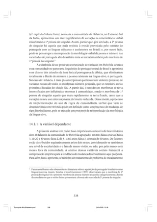 (cf. capítulo 5 deste livro), somente a comunidade de Helvécia, no Extremo Sul
da Bahia, apresentou um nível significativo de variação na concordância verbal
envolvendo a 1ª pessoa do singular. Assim, parece que, por um lado, a 1ª pessoa
do singular foi aquela que mais resistiu à erosão provocada pelo contato do
português com as línguas africanas e autóctones no Brasil; e, por outro lado,
pode-se pensar que a recomposição da morfologia verbal de pessoa e número nas
variedades do português afro-brasileiro teria se iniciado também pelo morfema de
1ª pessoa do singular.3
A existência desse processo estruturado de variação em Helvécia destaca
essa comunidade no panorama linguístico do português rural do Brasil e aproxima
esse dialeto dos crioulos de base lexical portuguesa da África, que eliminaram
totalmente a flexão de número e pessoa existente na língua-alvo, o português.
No caso de Helvécia, é mais plausível pensar que houve um violento processo de
variação no uso de todos os morfemas número-pessoais, que se estendeu até as
primeiras décadas do século XX. A partir daí, o uso desses morfemas se teria
intensificado por influências externas à comunidade, sendo o morfema de 1ª
pessoa do singular aquele que mais rapidamente se teria fixado, tanto que a
variação no seu uso entre os jovens já é muito reduzida. Desse modo, o processo
de implementação do uso da regra de concordância verbal que vem se
desenvolvendo em Helvécia pode ser definido como um processo de mudança de
tipo descrioulizante, pois se trata de um processo de reintrodução da morfologia
da língua-alvo.

14.1.1 A variável dependente
A presente análise tem como base empírica uma amostra de fala vernácula
com 18 falantes da comunidade de Helvécia agrupados em três faixas etárias: faixa
1, de 20 a 40 anos; faixa 2, de 41 a 60 anos; faixa 3, de mais de 60 anos. Os falantes
estão distribuídos equitativamente pelos dois sexos, considerando-se também o
seu nível de escolaridade e o fato de terem vivido, ou não, por pelo menos seis
meses fora da comunidade. A análise dessas variáveis sociais fornecerá a
comprovação empírica para a tendência de mudança descrioulizante aqui proposta.
Para além disso, apresenta-se também um tratamento do problema do encaixamento

3

Fatos semelhantes são observados na literatura sobre a aquisição do português brasileiro como
língua materna. Assim, Simões e Stoel-Gammon (1979) observaram que o morfema de 1ª
pessoa do singular foi o primeiro morfema de pessoa-número adquirido categoricamente, depois
de uma fase em que o verbo finito apresentava a forma não marcada da 3ª pessoa do singular.

338

Português Afro-Brasileiro.pmd

338

24/8/2009, 15:36

 