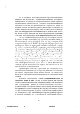 Não se pode pensar em qualquer variedade linguística historicamente
determinada, sem levar em conta a sua heterogeneidade inerente. Não obstante a
sua especificidade, as comunidades rurais afro-brasileiras isoladas não apresentam
um comportamento linguístico uniforme. É natural que umas comunidades tenham
passado por um processo de transmissão linguística irregular mais intenso em
sua formação do que outras e/ou tenham se conservado em um grau maior ou
menor de isolamento. Portanto, é natural que os efeitos do contato entre línguas
sejam mais notáveis em umas comunidades do que em outras. O que se espera é
que, no geral, os efeitos sejam nelas mais notáveis do que nas demais comunidades
rurais, o que justificaria o conceito de português afro-brasileiro aqui proposto.
Este livro reúne análises linguísticas de dezesseis tópicos da morfossintaxe
da gramática de quatro comunidades rurais afro-brasileiras isoladas, situadas em
diferentes regiões do interior do Estado da Bahia, com base em amostras de fala
vernácula recolhidas entre 1992 e 2004. O conjunto de análises e reflexões aqui
reunidas tem por objetivo dar fundamentação empírica à especificidade do português
afro-brasileiro como uma variedade do português que foi particularmente afetada
pelo contato entre línguas em sua formação histórica. Com isso, este livro pretende
colocar no centro da pauta da pesquisa sobre a história sociolinguística do Brasil
o contato entre línguas, estabelecendo uma nítida clivagem entre os processos de
formação das variedades populares do português brasileiro, ocorridos em contexto
de multilinguismo, e os processos de formação da chamada norma culta brasileira,
em que os efeitos de mudanças de ordem discursiva ou pressões estruturais se
fazem mais presentes, pois essa variedade do português só teria sido afetada de
forma indireta pelo contato entre línguas através do contato dialetal com as
variedades populares. Para cumprir esses objetivos, este livro, dividido em duas
partes, se estrutura da seguinte maneira.
A primeira parte reúne cinco capítulos em que são apresentados os
fundamentos teóricos e metodológicos da pesquisa, bem como a visão histórica
que a embasa. A segunda parte contém dezesseis capítulos, cada um dedicado à
análise de um tópico da morfossintaxe da gramática das comunidades de fala
estudadas.
No primeiro capítulo do livro, é traçado um panorama da história do
contato entre línguas no Brasil, com base na seguinte hipótese: se as condições
em que o contato do português com as línguas indígenas e africanas ocorreram no
Brasil não deram ensejo a processos de crioulização do português duradouros e
representativos, elas foram bastante propícias a que processos de variação e mudança
desencadeados pelo contato linguístico afetasse, direta ou indiretamente, todas as
variedades históricas do português brasileiro, sem atingir a intensidade necessária
para produzir uma variedade linguística qualitativamente distinta das demais, pois
tal processo (a crioulização) deve ter ocorrido, mas de forma localizada e efêmera,

34

Português Afro-Brasileiro.pmd

34

24/8/2009, 15:36

 