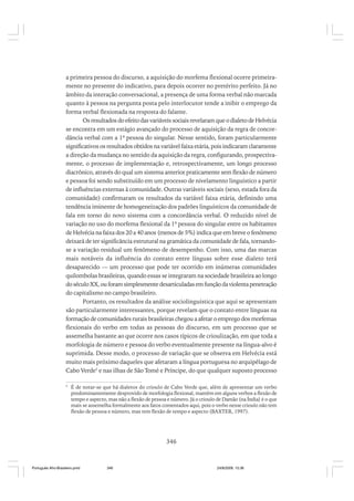 a primeira pessoa do discurso, a aquisição do morfema flexional ocorre primeiramente no presente do indicativo, para depois ocorrer no pretérito perfeito. Já no
âmbito da interação conversacional, a presença de uma forma verbal não marcada
quanto à pessoa na pergunta posta pelo interlocutor tende a inibir o emprego da
forma verbal flexionada na resposta do falante.
Os resultados do efeito das variáveis sociais revelaram que o dialeto de Helvécia
se encontra em um estágio avançado do processo de aquisição da regra de concordância verbal com a 1ª pessoa do singular. Nesse sentido, foram particularmente
significativos os resultados obtidos na variável faixa etária, pois indicaram claramente
a direção da mudança no sentido da aquisição da regra, configurando, prospectivamente, o processo de implementação e, retrospectivamente, um longo processo
diacrônico, através do qual um sistema anterior praticamente sem flexão de número
e pessoa foi sendo substituído em um processo de nivelamento linguístico a partir
de influências externas à comunidade. Outras variáveis sociais (sexo, estada fora da
comunidade) confirmaram os resultados da variável faixa etária, definindo uma
tendência iminente de homogeneização dos padrões linguísticos da comunidade de
fala em torno do novo sistema com a concordância verbal. O reduzido nível de
variação no uso do morfema flexional da 1ª pessoa do singular entre os habitantes
de Helvécia na faixa dos 20 a 40 anos (menos de 5%) indica que em breve o fenômeno
deixará de ter significância estrutural na gramática da comunidade de fala, tornandose a variação residual um fenômeno de desempenho. Com isso, uma das marcas
mais notáveis da influência do contato entre línguas sobre esse dialeto terá
desaparecido — um processo que pode ter ocorrido em inúmeras comunidades
quilombolas brasileiras, quando essas se integraram na sociedade brasileira ao longo
do século XX, ou foram simplesmente desarticuladas em função da violenta penetração
do capitalismo no campo brasileiro.
Portanto, os resultados da análise sociolinguística que aqui se apresentam
são particularmente interessantes, porque revelam que o contato entre línguas na
formação de comunidades rurais brasileiras chegou a afetar o emprego dos morfemas
flexionais do verbo em todas as pessoas do discurso, em um processo que se
assemelha bastante ao que ocorre nos casos típicos de crioulização, em que toda a
morfologia de número e pessoa do verbo eventualmente presente na língua-alvo é
suprimida. Desse modo, o processo de variação que se observa em Helvécia está
muito mais próximo daqueles que afetaram a língua portuguesa no arquipélago de
Cabo Verde5 e nas ilhas de São Tomé e Príncipe, do que qualquer suposto processo
5

É de notar-se que há dialetos do crioulo de Cabo Verde que, além de apresentar um verbo
predominantemente desprovido de morfologia flexional, mantêm em alguns verbos a flexão de
tempo e aspecto, mas não a flexão de pessoa e número. Já o crioulo de Damão (na Índia) é o que
mais se assemelha formalmente aos fatos comentados aqui, pois o verbo nesse crioulo não tem
flexão de pessoa e número, mas tem flexão de tempo e aspecto (BAXTER, 1997).

346

Português Afro-Brasileiro.pmd

346

24/8/2009, 15:36

 