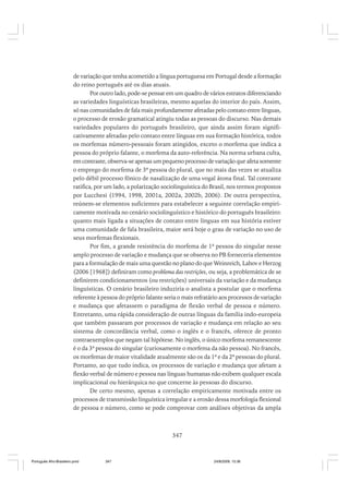 de variação que tenha acometido a língua portuguesa em Portugal desde a formação
do reino português até os dias atuais.
Por outro lado, pode-se pensar em um quadro de vários estratos diferenciando
as variedades linguísticas brasileiras, mesmo aquelas do interior do país. Assim,
só nas comunidades de fala mais profundamente afetadas pelo contato entre línguas,
o processo de erosão gramatical atingiu todas as pessoas do discurso. Nas demais
variedades populares do português brasileiro, que ainda assim foram significativamente afetadas pelo contato entre línguas em sua formação histórica, todos
os morfemas número-pessoais foram atingidos, exceto o morfema que indica a
pessoa do próprio falante, o morfema da auto-referência. Na norma urbana culta,
em contraste, observa-se apenas um pequeno processo de variação que afeta somente
o emprego do morfema de 3ª pessoa do plural, que no mais das vezes se atualiza
pelo débil processo fônico de nasalização de uma vogal átona final. Tal contraste
ratifica, por um lado, a polarização sociolinguística do Brasil, nos termos propostos
por Lucchesi (1994, 1998, 2001a, 2002a, 2002b, 2006). De outra perspectiva,
reúnem-se elementos suficientes para estabelecer a seguinte correlação empiricamente motivada no cenário sociolinguístico e histórico do português brasileiro:
quanto mais ligada a situações de contato entre línguas em sua história estiver
uma comunidade de fala brasileira, maior será hoje o grau de variação no uso de
seus morfemas flexionais.
Por fim, a grande resistência do morfema de 1ª pessoa do singular nesse
amplo processo de variação e mudança que se observa no PB forneceria elementos
para a formulação de mais uma questão no plano do que Weinreich, Labov e Herzog
(2006 [1968]) definiram como problema das restrições, ou seja, a problemática de se
definirem condicionamentos (ou restrições) universais da variação e da mudança
linguísticas. O cenário brasileiro induziria o analista a postular que o morfema
referente à pessoa do próprio falante seria o mais refratário aos processos de variação
e mudança que afetassem o paradigma de flexão verbal de pessoa e número.
Entretanto, uma rápida consideração de outras línguas da família indo-europeia
que também passaram por processos de variação e mudança em relação ao seu
sistema de concordância verbal, como o inglês e o francês, oferece de pronto
contraexemplos que negam tal hipótese. No inglês, o único morfema remanescente
é o da 3ª pessoa do singular (curiosamente o morfema da não pessoa). No francês,
os morfemas de maior vitalidade atualmente são os da 1ª e da 2ª pessoas do plural.
Portanto, ao que tudo indica, os processos de variação e mudança que afetam a
flexão verbal de número e pessoa nas línguas humanas não exibem qualquer escala
implicacional ou hierárquica no que concerne às pessoas do discurso.
De certo mesmo, apenas a correlação empiricamente motivada entre os
processos de transmissão linguística irregular e a erosão dessa morfologia flexional
de pessoa e número, como se pode comprovar com análises objetivas da ampla

347

Português Afro-Brasileiro.pmd

347

24/8/2009, 15:36

 