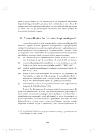 variação que se observa no PB, no contexto de um processo de transmissão
linguística irregular mais leve, em cotejo com a eliminação de toda a flexão de
pessoa e número do verbo, que se observa em todos os crioulos de base portuguesa
da África e da Ásia, que passaram por um processo mais intenso e radical de
transmissão linguística irregular.

14.2 A concordância verbal com a terceira pessoa do plural
No que diz respeito à variação na aplicação da regra de concordância verbal
associada à 3ª pessoa do plural, o panorama sociolinguístico da língua portuguesa
no Brasil fornece importantes evidências empíricas favoráveis à hipótese do contato
entre línguas como móvel do processo de variação e mudança.6 A primeira delas
diz respeito aos níveis diferenciados de variação que se encontram nas diferentes
variedades do português brasileiro, constituindo o seguinte continuum:
(i)
nas comunidades rurais afro-brasileiras do interior do Estado da Bahia, o
nível de aplicação da regra de concordância é da ordem de 16% (ver abaixo);
(ii)

em comunidades de pescadores analfabetos ou pouco escolarizados, no norte
do Estado do Rio de Janeiro, esse nível sobe para 38% (VIEIRA, 1997);

(iii)

na fala de analfabetos da cidade do Rio de Janeiro, o nível de aplicação já é de
48% (NARO, 1981);

(iv)

na fala de indivíduos escolarizados das cidades do Rio de Janeiro e de
Florianópolis, na região Sul do Brasil, a regra de concordância verbal já é
aplicada com uma frequência de 73% e 79%, respectivamente (SCHERRE;
NARO, 1997; MONGUILHOTT; COELHO, 2002, respectivamente);

(v)

na norma urbana culta do Rio de Janeiro, os falantes usam a regra com uma
frequência de 94% (GRACIOSA, 1991).

O cotejo dos dois extremos do continuum constitui prova contundente da
polarização sociolinguística do Brasil: enquanto o uso da regra é quase categórico
entre falantes urbanos com elevado grau de escolaridade, o nível de variação é
elevadíssimo nas comunidades rurais afro-brasileiras, como demonstrarão os
resultados da análise variacionista que serão apresentados nesta seção. Por outro
lado, confirma-se a relação entre o contato entre línguas e o grau de variação
linguística, na medida em que as comunidades rurais exibem um grau maior de

6

Esta seção é baseada nos resultados da pesquisa de Mestrado de Jorge Augusto Alves da Silva
(2003), orientada por Dante Lucchesi.

348

Português Afro-Brasileiro.pmd

348

24/8/2009, 15:36

 