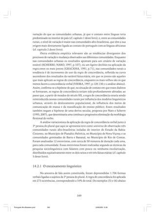 variação do que as comunidades urbanas, já que o contato entre línguas teria
predominado no interior do país (cf. capítulo 1 deste livro); e, entre as comunidades
rurais, o nível de variação é maior nas comunidades afro-brasileiras, que têm a sua
origem mais diretamente ligada ao contato do português com as línguas africanas
(cf. capítulo 2 deste livro).
Outra evidência empírica relevante são as tendências divergentes dos
processos de variação e mudança observados nas diferentes comunidades. Enquanto
nas comunidades urbanas os resultados apontam para um cenário de variação
estável (SCHERRE; NARO, 1997, p.107), ou um ligeiro declínio na aplicação da
regra entre os mais jovens (GRACIOSA, 1991, p.71), nas comunidades rurais a
tendência é de incremento do uso da regra de concordância, refletida na curva
ascendente dos resultados da variável faixa etária, em que os jovens são aqueles
que mais aplicam as regras de concordância, enquanto os mais velhos são os que
menos fazem a concordância verbal (VIEIRA, 1997, p.128-130; e a análise abaixo).
Assim, confirma-se a hipótese de que, na situação de contato em que esses dialetos
se formaram, as regras de concordância teriam sido profundamente afetadas; ao
passo que, a partir de meados do século XX, a regra de concordância estaria sendo
reintroduzida nessas comunidades rurais por influência dos modelos linguísticos
urbanos, através do deslocamento populacional, da influência dos meios de
comunicação de massa e da massificação do ensino público. Esses resultados
também negam a hipótese de uma deriva secular, proposta por Naro e Scherre
(1993, 2007), que determinaria uma contínua e progressiva eliminação da morfologia
flexional do verbo.
A análise variacionista da aplicação da regra de concordância verbal junto à
3ª pessoa do plural que aqui se apresenta teve como universo de observação três
comunidades rurais afro-brasileiras isoladas do interior do Estado da Bahia:
Cinzento, no Município de Planalto; Helvécia, no Município de Nova Viçosa; e as
comunidades geminadas de Barra e Bananal, no Município de Rio de Contas.
Foram analisadas 12 entrevistas, com cerca de 50 minutos de duração cada uma,
para cada comunidade. Essas entrevistas foram realizadas segundo as técnicas da
pesquisa sociolinguística com falantes com pouca ou nenhuma escolarização,
distribuídos equitativamente entre os dois sexos e em três faixas etárias (cf. capítulo
5 deste livro).

14.2.1 O encaixamento linguístico
Na amostra de fala assim constituída, foram depreendidas 1.706 formas
verbais ligadas a sujeitos da 3ª pessoa do plural. A regra de concordância foi aplicada
em 273 ocorrências, correspondendo a 16% do total. Os exemplos (5) e (6) abaixo

349

Português Afro-Brasileiro.pmd

349

24/8/2009, 15:36

 