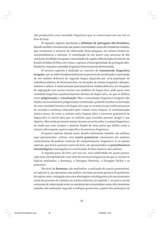 não produzindo uma variedade linguística que se conservasse em uso até os
dias de hoje.
O segundo capítulo aprofunda a definição de português afro-brasileiro,
fazendo também uma descrição das quatro comunidades rurais afro-brasileiras isoladas,
que constituem o universo de observação desta pesquisa, em termos históricos,
socioeconômicos e culturais. A constituição de um acervo com amostras de fala
vernácula recolhidas em quatro comunidades de regiões diferenciadas do interior do
Estado da Bahia foi feita com vistas a capturar a heterogeneidade do português afrobrasileiro, enquanto variedade linguística historicamente determinada.
O terceiro capítulo é dedicado ao conceito de transmissão linguística
irregular, que se refere fundamentalmente ao processo de socialização e nativização
de um modelo defectivo de segunda língua adquirida por uma população de
indivíduos adultos, de forma precária, em situações de contato linguístico abrupto,
massivo e radical. A reestruturação gramatical desse modelo defectivo, em situações
de segregação com acesso restrito aos modelos da língua-alvo, pode gerar uma
variedade linguística qualitativamente distinta da língua-alvo, no que se definiu
como pidginização e crioulização. Mas a transmissão linguística irregular não
implica necessariamente pidginização/crioulização, podendo resultar na formação
de uma variedade histórica da língua-alvo que se caracteriza por exibir processos
de variação e mudança induzidos pelo contato entre línguas. A sistematização
teórica acerca de como o contato entre línguas afeta a estrutura gramatical da
língua-alvo é crucial para que as análises aqui reunidas possam atingir o seu
objetivo. Mas ainda persistem muitas lacunas na teoria sobre o contato linguístico,
de modo que nem sempre o analista dispõe de uma teoria que defina como o
contato afeta aquele aspecto específico da estrutura linguística.
O quarto capítulo aborda outro desafio enfrentado também nas análises
aqui apresentadas: utilizar uma teoria gramatical consistente em análises
variacionistas de padrões coletivos de comportamento linguístico. E no quinto
capítulo, que fecha a primeira parte do livro, são apresentados os procedimentos
metodológicos empregados na constituição da base empírica das análises.
A segunda parte do livro, por sua vez, está subdividida em quatro partes,
cada uma correspondendo a um nível da estrutura linguística em que se situam os
tópicos analisados: a Sentença, o Sintagma Nominal, o Sintagma Verbal e os
pronomes.
No nível da Sentença, são analisados: a realização do sujeito pronominal,
no capítulo 6, que apresenta uma análise com base na teoria gerativa do parâmetro
do sujeito nulo, conjugada com uma abordagem sociolinguística do encaixamento
social do processo de variação; as orações relativas, no capítulo 7, no qual o uso de
estruturas de relativização entre os membros das comunidades rurais afro-brasileiras
isoladas são analisadas segundo o enfoque gerativista, a partir dos princípios da

35

Português Afro-Brasileiro.pmd

35

24/8/2009, 15:36

 