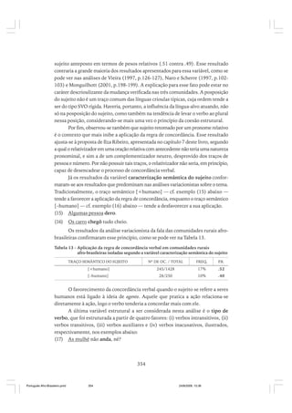 sujeito anteposto em termos de pesos relativos (.51 contra .49). Esse resultado
contraria a grande maioria dos resultados apresentados para essa variável, como se
pode ver nas análises de Vieira (1997, p.126-127), Naro e Scherre (1997, p.102103) e Monguilhott (2001, p.198-199). A explicação para esse fato pode estar no
caráter descrioulizante da mudança verificada nas três comunidades. A posposição
do sujeito não é um traço comum das línguas crioulas típicas, cuja ordem tende a
ser do tipo SVO rígida. Haveria, portanto, a influência da língua-alvo atuando, não
só na posposição do sujeito, como também na tendência de levar o verbo ao plural
nessa posição, considerando-se mais uma vez o princípio da coesão estrutural.
Por fim, observou-se também que sujeito retomado por um pronome relativo
é o contexto que mais inibe a aplicação da regra de concordância. Esse resultado
ajusta-se à proposta de Ilza Ribeiro, apresentada no capítulo 7 deste livro, segundo
a qual o relativizador em uma oração relativa com antecedente não teria uma natureza
pronominal, e sim a de um complementizador neutro, desprovido dos traços de
pessoa e número. Por não possuir tais traços, o relativizador não seria, em princípio,
capaz de desencadear o processo de concordância verbal.
Já os resultados da variável caracterização semântica do sujeito conformaram-se aos resultados que predominam nas análises variacionistas sobre o tema.
Tradicionalmente, o traço semântico [+humano] — cf. exemplo (15) abaixo —
tende a favorecer a aplicação da regra de concordância, enquanto o traço semântico
[–humano] — cf. exemplo (16) abaixo — tende a desfavorecer a sua aplicação.
(15) Algumas pessoa dero.
(16)

Os carro chegô tudo cheio.

Os resultados da análise variacionista da fala das comunidades rurais afrobrasileiras confirmaram esse princípio, como se pode ver na Tabela 13.
Tabela 13 - Aplicação da regra de concordância verbal em comunidades rurais
afro-brasileiras isoladas segundo a variável caracterização semântica do sujeito
TRAÇO SEMÂNTICO DO SUJEITO

Nº DE OC. / TOTAL

FREQ.

P
.R.

[+humano]

245/1428

17%

.52

[–humano]

28/250

10%

.40

O favorecimento da concordância verbal quando o sujeito se refere a seres
humanos está ligado à ideia de agente. Aquele que pratica a ação relaciona-se
diretamente à ação, logo o verbo tenderia a concordar mais com ele.
A última variável estrutural a ser considerada nesta análise é o tipo de
verbo, que foi estruturada a partir de quatro fatores: (i) verbos intransitivos, (ii)
verbos transitivos, (iii) verbos auxiliares e (iv) verbos inacusativos, ilustrados,
respectivamente, nos exemplos abaixo:
(17) As mulhé não anda, né?

354

Português Afro-Brasileiro.pmd

354

24/8/2009, 15:36

 