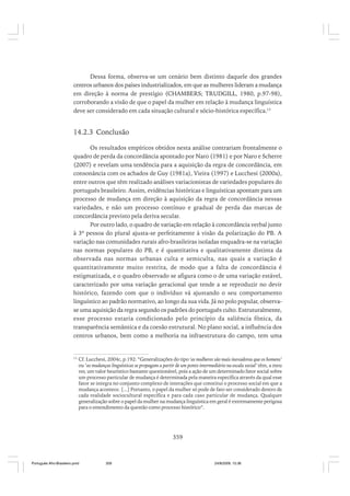Dessa forma, observa-se um cenário bem distinto daquele dos grandes
centros urbanos dos países industrializados, em que as mulheres lideram a mudança
em direção à norma de prestígio (CHAMBERS; TRUDGILL, 1980, p.97-98),
corroborando a visão de que o papel da mulher em relação à mudança linguística
deve ser considerado em cada situação cultural e sócio-histórica específica.13

14.2.3 Conclusão
Os resultados empíricos obtidos nesta análise contrariam frontalmente o
quadro de perda da concordância apontado por Naro (1981) e por Naro e Scherre
(2007) e revelam uma tendência para a aquisição da regra de concordância, em
consonância com os achados de Guy (1981a), Vieira (1997) e Lucchesi (2000a),
entre outros que têm realizado análises variacionistas de variedades populares do
português brasileiro. Assim, evidências históricas e linguísticas apontam para um
processo de mudança em direção à aquisição da regra de concordância nessas
variedades, e não um processo contínuo e gradual de perda das marcas de
concordância previsto pela deriva secular.
Por outro lado, o quadro de variação em relação à concordância verbal junto
à 3ª pessoa do plural ajusta-se perfeitamente à visão da polarização do PB. A
variação nas comunidades rurais afro-brasileiras isoladas enquadra-se na variação
nas normas populares do PB, e é quantitativa e qualitativamente distinta da
observada nas normas urbanas culta e semiculta, nas quais a variação é
quantitativamente muito restrita, de modo que a falta de concordância é
estigmatizada, e o quadro observado se afigura como o de uma variação estável,
caracterizado por uma variação geracional que tende a se reproduzir no devir
histórico, fazendo com que o indivíduo vá ajustando o seu comportamento
linguístico ao padrão normativo, ao longo da sua vida. Já no polo popular, observase uma aquisição da regra segundo os padrões do português culto. Estruturalmente,
esse processo estaria condicionado pelo princípio da saliência fônica, da
transparência semântica e da coesão estrutural. No plano social, a influência dos
centros urbanos, bem como a melhoria na infraestrutura do campo, tem uma

13

Cf. Lucchesi, 2004c, p.192: “Generalizações do tipo ‘as mulheres são mais inovadoras que os homens’
ou ‘as mudanças linguísticas se propagam a partir de um ponto intermediário na escala social’ têm, a meu
ver, um valor heurístico bastante questionável, pois a ação de um determinado fator social sobre
um processo particular de mudança é determinada pela maneira específica através da qual esse
fator se integra no conjunto complexo de interações que constitui o processo social em que a
mudança acontece. [...] Portanto, o papel da mulher só pode de fato ser considerado dentro de
cada realidade sociocultural específica e para cada caso particular de mudança. Qualquer
generalização sobre o papel da mulher na mudança linguística em geral é extremamente perigosa
para o entendimento da questão como processo histórico”.

359

Português Afro-Brasileiro.pmd

359

24/8/2009, 15:36

 