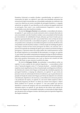 Gramática Universal; as orações clivadas e pseudoclivadas, no capítulo 8; as
construções de tópico, no capítulo 9, que exibe uma detalhada taxonomia das
estruturas de tópico encontradas nas comunidades analisadas em confronto com
o que já se observou em outras variedades do português brasileiro; e a negação
sentencial, no capítulo 10, que identifica as três variantes da negação sentencial
no português, bem como o seu condicionamento linguístico e social, nas
comunidades rurais afro-brasileiras isoladas.
No nível do Sintagma Nominal, são analisadas: a concordância de número,
no capítulo 11, que contém um estudo contrastivo entre a variação observada em
uma comunidade rural afro-brasileira isolada e uma comunidade de fala formada
por descendentes de trabalhadores braçais africanos que foram levados para as
empresas agroexportadoras de café e cacau de São Tomé, entre os finais do século
XIX e o início do século XX; a concordância de gênero, no capítulo 12, que traça
um paralelo entre a variação na concordância de gênero no interior do SN em uma
comunidade rural afro-brasileira isolada e a violenta erosão da morfologia de gênero
nas línguas crioulas de base lexical portuguesa da África, em contraste com o
processo de expansão da morfologia do gênero que se observa na história da língua
portuguesa, e apresenta ainda uma ampla análise dos condicionamentos sociais
da variação linguística na comunidade de fala analisada; e os artigos, no capítulo
13, que contém uma análise variacionista do emprego do artigo em SNs de referência
definida, revelando um processo de mudança aquisicional dessa partícula gramatical,
bem como paralelos interessantes com o que se observa nos crioulos de Cabo
Verde e São Tomé, no que concerne à ausência do artigo.
No nível do Sintagma Verbal, são analisadas: a concordância verbal, no
capítulo 14, com a análise de três variáveis linguísticas — a concordância verbal
com a 1ª pessoa do singular e com a 1ª e 3ª pessoas do plural —, reunindo evidências
empíricas muito significativas em favor da polarização sociolinguística do Brasil e
da relevância do contato entre línguas na formação das variedades populares do
português brasileiro; o emprego do subjuntivo, no capítulo 15, que revela um
processo recente de substituição de formas do indicativo, que se generalizaram no
passado em função do contato entre línguas, por formas do subjuntivo em contextos
contrafactuais, hipotéticos e de incerteza; a concordância em estruturas passivas
e de predicativo do sujeito, no capítulo 16, com novos dados empíricos sobre a
polarização linguística do Brasil e os efeitos do contato entre línguas; o objeto
direto anafórico de 3ª pessoa, no capítulo 17, com uma análise que procura
identificar o estatuto da categoria vazia nas comunidades de fala analisadas; e a
alternância dativa, no capítulo 18, que aborda um dos efeitos mais radicais do
contato entre línguas nas comunidades analisadas, as construções de objeto duplo,
que são gerais entre as línguas crioulas e não fazem parte do repertório linguístico
das línguas românicas.

36

Português Afro-Brasileiro.pmd

36

24/8/2009, 15:36

 