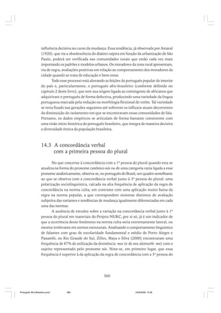 influência decisiva no curso da mudança. Essa tendência, já observada por Amaral
(1920), que via a obsolescência do dialeto caipira em função da urbanização de São
Paulo, poderá ser verificada nas comunidades rurais que estão cada vez mais
importando os padrões e modelos urbanos. Os moradores da zona rural apresentam,
via de regra, avaliações positivas em relação ao comportamento dos moradores da
cidade quando se trata de educação e bem-estar.
Todo esse processo está alterando as feições do português popular do interior
do país e, particularmente, o português afro-brasileiro (conforme definido no
capítulo 2 deste livro), que tem sua origem ligada ao contingente de africanos que
adquiriram o português de forma defectiva, produzindo uma variedade da língua
portuguesa marcada pela redução na morfologia flexional do verbo. Tal variedade
se teria fixado nas gerações seguintes até sofrerem os influxos atuais decorrentes
da diminuição do isolamento em que se encontravam essas comunidades de fala.
Portanto, os dados empíricos se articulam de forma bastante consistente com
uma visão sócio-histórica do português brasileiro, que integra de maneira decisiva
a diversidade étnica da população brasileira.

14.3 A concordância verbal
com a primeira pessoa do plural
No que concerne à concordância com a 1ª pessoa do plural quando esta se
atualiza na forma do pronome canônico nós ou de uma categoria vazia ligada a esse
pronome anaforicamente, observa-se, no português do Brasil, um quadro semelhante
ao que se observa com a concordância verbal junto à 3ª pessoa do plural: uma
polarização sociolinguística, calcada na alta frequência de aplicação da regra de
concordância na norma culta, em contraste com uma aplicação muito baixa da
regra na norma popular, a que correspondem sistemas distintos de avaliação
subjetiva das variantes e tendências de mudança igualmente diferenciadas em cada
uma das normas.
A ausência de estudos sobre a variação na concordância verbal junto à 1ª
pessoa do plural em materiais do Projeto NURC, por si só, já é um indicador de
que a ocorrência desse fenômeno na norma culta seria extremamente lateral, ou
mesmo irrelevante em termos estruturais. Analisando o comportamento linguístico
de falantes com grau de escolaridade fundamental e médio de Porto Alegre e
Panambi, no Rio Grande do Sul, Zilles, Maya e Silva (2000) encontraram uma
frequência de 87% de utilização da desinência -mos (e de seu alomorfe -mo) com o
sujeito representado pelo pronome nós. Note-se, em primeiro lugar, que essa
frequência é superior à da aplicação da regra de concordância com a 3ª pessoa do

360

Português Afro-Brasileiro.pmd

360

24/8/2009, 15:36

 