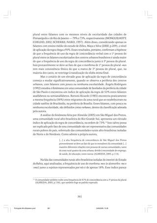 plural entre falantes com os mesmos níveis de escolaridade das cidades de
Florianópolis e do Rio de Janeiro — 79% e 73%, respectivamente (MONGUILHOTT;
COELHO, 2002; SCHERRE; NARO, 1997). Além disso, considerando apenas os
falantes com ensino médio do estudo de Zilles, Maya e Silva (2000, p.209), o nível
de aplicação da regra chega a 95%. Esses resultados, portanto, confirmam a hipótese
de que a frequência de uso da regra de concordância verbal com a 1ª pessoa do
plural entre os falantes escolarizados dos centros urbanos brasileiros é ainda maior
do que a frequência de uso da regra de concordância junto à 3ª pessoa do plural.
Isso provavelmente se deve ao fato de que o morfema de 1ª pessoa do plural -mos
tem mais consistência fônica do que a marca de 3ª pessoa do plural, que, na
maioria dos casos, se restringe à nasalização da sílaba átona final.
Mas o cenário de um elevado grau de aplicação da regra de concordância
começa a mudar significativamente, quando se observa a periferia dos centros
urbanos, com falantes com pouca ou nenhuma escolaridade. Ângela Rodrigues
(1992) estudou o fenômeno em uma comunidade de favelados da periferia da cidade
de São Paulo e encontrou um índice de aplicação da regra de 53% entre falantes
analfabetos ou semianalfabetos. Bortoni-Ricardo (1985) encontrou praticamente
a mesma frequência (56%) entre migrantes da zona rural que se estabeleceram na
cidade satélite de Brazlândia, na periferia de Brasília. Esses falantes, com pouca ou
nenhuma escolaridade, são definidos como rurbanos, dentro da classificação adotada
pela autora.
A análise do fenômeno feita por Almeida (2005) em São Miguel dos Pretos,
uma comunidade rural afro-brasileira do Rio Grande Sul, apresenta um elevado
índice de aplicação da regra de concordância, na ordem de 73%.14 Isso talvez possa
ser explicado pelo fato de essa comunidade não ser representativa das comunidades
rurais pobres do país, sobretudo das comunidades rurais afro-brasileiras isoladas
do Norte e do Nordeste. Como admite a própria autora,
[...] a alta frequência de concordância de São Miguel dos Pretos
provavelmente se deve ao fato de que os moradores da comunidade [...]
mantêm diferentes relações com pessoas de outras comunidades, tanto
da zona rural quanto da zona urbana, devido à necessidade de emprego,
de saúde, de educação, entre outras (ALMEIDA, 2005, p.114).

Na fala das comunidades rurais afro-brasileiras isoladas do interior do Estado
da Bahia, aqui analisadas, a frequência de uso do morfema -mos (e alomorfes -mo e
-emo) junto a sujeitos representados por nós é de apenas 18%. Esse índice parece

14

A comunidade também exibe uma frequência de 81% de concordância com a 3ª pessoa do plural
(ALMEIDA, 2005, p.136), que também foge ao padrão esperado.

361

Português Afro-Brasileiro.pmd

361

24/8/2009, 15:36

 