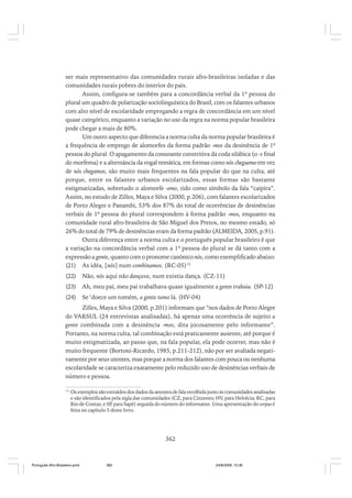 ser mais representativo das comunidades rurais afro-brasileiras isoladas e das
comunidades rurais pobres do interior do país.
Assim, configura-se também para a concordância verbal da 1ª pessoa do
plural um quadro de polarização sociolinguística do Brasil, com os falantes urbanos
com alto nível de escolaridade empregando a regra de concordância em um nível
quase categórico, enquanto a variação no uso da regra na norma popular brasileira
pode chegar a mais de 80%.
Um outro aspecto que diferencia a norma culta da norma popular brasileira é
a frequência de emprego de alomorfes da forma padrão -mos da desinência de 1ª
pessoa do plural. O apagamento da consoante constritiva da coda silábica (o -s final
do morfema) e a alternância da vogal temática, em formas como nós cheguemo em vez
de nós chegamos, são muito mais frequentes na fala popular do que na culta, até
porque, entre os falantes urbanos escolarizados, essas formas são bastante
estigmatizadas, sobretudo o alomorfe -emo, tido como símbolo da fala “caipira”.
Assim, no estudo de Zilles, Maya e Silva (2000, p.206), com falantes escolarizados
de Porto Alegre e Panambi, 53% dos 87% do total de ocorrências de desinências
verbais de 1ª pessoa do plural correspondem à forma padrão -mos, enquanto na
comunidade rural afro-brasileira de São Miguel dos Pretos, no mesmo estado, só
26% do total de 79% de desinências eram da forma padrão (ALMEIDA, 2005, p.91).
Outra diferença entre a norma culta e o português popular brasileiro é que
a variação na concordância verbal com a 1ª pessoa do plural se dá tanto com a
expressão a gente, quanto com o pronome canônico nós, como exemplificado abaixo:
(21) As idéa, [nós] num combinamos. (RC-05)15
(22)

Não, nós aqui não dançava, num existia dança. (CZ-11)

(23)

Ah, meu pai, meu pai trabalhava quase igualmente a gente trabaia. (SP-12)

(24)

Se ‘doece um tomém, a gente tamo lá. (HV-04)

Zilles, Maya e Silva (2000, p.201) informam que “nos dados de Porto Alegre
do VARSUL (24 entrevistas analisadas), há apenas uma ocorrência de sujeito a
gente combinada com a desinência -mos, dita jocosamente pelo informante”.
Portanto, na norma culta, tal combinação está praticamente ausente, até porque é
muito estigmatizada, ao passo que, na fala popular, ela pode ocorrer, mas não é
muito frequente (Bortoni-Ricardo, 1985, p.211-212), não por ser avaliada negativamente por seus utentes, mas porque a norma dos falantes com pouca ou nenhuma
escolaridade se caracteriza exatamente pelo reduzido uso de desinências verbais de
número e pessoa.
15

Os exemplos são extraídos dos dados da amostra de fala recolhida junto às comunidades analisadas
e são identificados pela sigla das comunidades (CZ, para Cinzento; HV, para Helvécia; RC, para
Rio de Contas; e SP para Sapé) seguida do número do informante. Uma apresentação do corpus é
,
feita no capítulo 5 deste livro.

362

Português Afro-Brasileiro.pmd

362

24/8/2009, 15:36

 