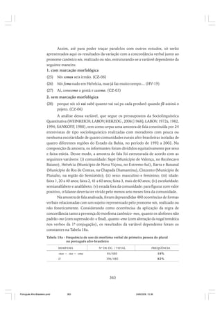 Assim, até para poder traçar paralelos com outros estudos, só serão
apresentados aqui os resultados da variação com a concordância verbal junto ao
pronome canônico nós, realizado ou não, estruturando-se a variável dependente da
seguinte maneira:
1. com marcação morfológica
(25)

Nós somos seis irmão. (CZ-06)

(26)

Nós fomo tudo em Helvécia, mas já faz muito tempo… (HV-19)

(27)

Aí, comecemo a gostá e casemo. (CZ-03)

2. sem marcação morfológica
(28)

porque nós só vai sabê quanto vai saí pa cada produtô quando fô assiná o
pojeto. (CZ-06)

A análise dessa variável, que segue os pressupostos da Sociolinguística
Quantitativa (WEINREICH; LABOV; HERZOG , 2006 [1968]; LABOV, 1972a, 1982,
1994; SANKOFF, 1988), tem como corpus uma amostra de fala constituída por 24
entrevistas de tipo sociolinguístico realizadas com moradores com pouca ou
nenhuma escolaridade de quatro comunidades rurais afro-brasileiras isoladas de
quatro diferentes regiões do Estado da Bahia, no período de 1992 a 2002. Na
composição da amostra, os informantes foram divididos equitativamente por sexo
e faixa etária. Desse modo, a amostra de fala foi estruturada de acordo com as
seguintes variáveis: (i) comunidade: Sapé (Município de Valença, no Recôncavo
Baiano), Helvécia (Município de Nova Viçosa, no Extremo Sul), Barra e Bananal
(Município de Rio de Contas, na Chapada Diamantina), Cinzento (Município de
Planalto, na região do Semiárido); (ii) sexo: masculino e feminino; (iii) idade:
faixa 1, 20 a 40 anos; faixa 2, 41 a 60 anos; faixa 3, mais de 60 anos; (iv) escolaridade:
semianalfabeto e analfabeto; (v) estada fora da comunidade: para figurar com valor
positivo, o falante deveria ter vivido pelo menos seis meses fora da comunidade.
Na amostra de fala analisada, foram depreendidas 480 ocorrências de formas
verbais relacionadas com um sujeito representado pelo pronome nós, realizado ou
não foneticamente. Considerando como ocorrências da aplicação da regra de
concordância tanto a presença do morfema canônico -mos, quanto os alofones não
padrão -mo (com supressão do -s final), quanto -emo (com alteração da vogal temática
nos verbos da 1ª conjugação), os resultados da variável dependente foram os
constantes na Tabela 18a.
Tabela 18a - Frequência de uso do morfema verbal de primeira pessoa do plural
no português afro-brasileiro
MORFEMA

Nº DE OC. / TOTAL

FREQUÊNCIA

-mos ~ -mo ~ -emo

84/480

18%

∅

396/480

82%

363

Português Afro-Brasileiro.pmd

363

24/8/2009, 15:36

 
