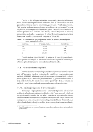 Como já foi dito, a frequência de aplicação da regra de concordância é bastante
baixa, encontrando-se praticamente no mesmo nível de concordância com a 3ª
pessoa do plural nessas mesmas comunidades, que ficou em 16% (cf. seção anterior).
Vale ressaltar ainda que, desmembrando-se os alofones do morfema de 1ª pessoa
do plural, o morfema padrão corresponde a apenas 2% do total de ocorrências, o
mesmo percentual do alomorfe -emo. Assim, é muito frequente na fala das
comunidades analisadas o apagamento do -s final do morfema, que caracteriza a
fala popular brasileira, como se pode constatar na Tabela 18b.
Tabela 18b - Frequência de uso dos alomorfes verbais de primeira pessoa do plural
no português afro-brasileiro
MORFEMA

Nº DE OC. / TOTAL

FREQUÊNCIA

-mo

64/480

13%

-mos

10/480

2%

-emo

10/480

2%

∅

396/480

82%

Considerando-se o total de 18%16 de aplicação da regra de concordância,
serão apresentados a seguir os resultados das variáveis linguísticas e sociais que
afetam a aplicação da regra nas comunidades de fala analisadas.

14.3.1 O encaixamento linguístico
Na análise do encaixamento linguístico da variação na concordância verbal
com a 1ª pessoa do plural no português afro-brasileiro, o programa de regras
variáveis VARBRUL selecionou como relevantes as seguintes variáveis explanatórias: (i) realização e posição do pronome sujeito, (ii) paralelismo discursivo; e
(iii) saliência fônica. Os resultados da análise quantitativa de cada uma dessas
variáveis e a sua interpretação são apresentados nas próximas subseções.

14.3.1.1 Realização e posição do pronome sujeito
A realização e a posição do sujeito é uma variável presente em qualquer
análise da aplicação da regra de concordância verbal. Nesse caso, dois princípios
antagônicos estão atuando. De um lado, a presença do sujeito imediatamente
antes do verbo favorece a aplicação da regra de concordância, em função da facilidade
que opera nesses casos no processamento linguístico do falante. De outro lado, a
não realização fonética do sujeito também favoreceria a realização da concordância,
16

O total chega a dezoito por cento em função das frações desprezadas nos valores aproximados do
quadro anterior.

364

Português Afro-Brasileiro.pmd

364

24/8/2009, 15:36

 