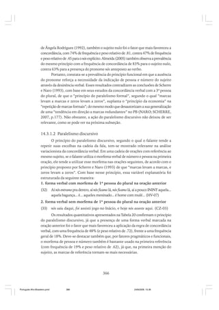 de Ângela Rodrigues (1992), também o sujeito nulo foi o fator que mais favoreceu a
concordância, com 74% de frequência e peso relativo de .81, contra 47% de frequência
e peso relativo de .45 para o nós explícito. Almeida (2005) também observa a prevalência
do mesmo princípio com a frequência de concordância de 83% para o sujeito nulo,
contra 63% para a presença do pronome nós anteposto ao verbo.
Portanto, constata-se a prevalência do princípio funcional em que a ausência
do pronome reforça a necessidade da indicação de pessoa e número do sujeito
através da desinência verbal. Esses resultados contradizem as conclusões de Scherre
e Naro (1993), com base em seus estudos da concordância verbal com a 3ª pessoa
do plural, de que o “princípio do paralelismo formal”, segundo o qual “marcas
levam a marcas e zeros levam a zeros”, suplanta o “princípio da economia” na
“repetição de marcas formais”; do mesmo modo que desautorizam a sua generalização
de uma “tendência em direção a marcas redundantes” no PB (NARO; SCHERRE,
2007, p.177). Não obstante, a ação do paralelismo discursivo não deixou de ser
relevante, como se pode ver na próxima subseção.

14.3.1.2 Paralelismo discursivo
O princípio do paralelismo discursivo, segundo o qual o falante tende a
repetir suas escolhas na cadeia da fala, tem-se mostrado relevante na análise
variacionista da concordância verbal. Em uma cadeia de orações com referência ao
mesmo sujeito, se o falante utiliza o morfema verbal de número e pessoa na primeira
oração, ele tende a utilizar esse morfema nas orações seguintes, de acordo com o
princípio proposto por Scherre e Naro (1993) de que “marcas levam a marcas, e
zeros levam a zeros”. Com base nesse princípio, essa variável explanatória foi
estruturada da seguinte maneira:
1. forma verbal com morfema de 1ª pessoa do plural na oração anterior
(32)

Aí nós entramo pra dentro, aí nós ficamo lá, nós ficamo lá, aí a pouco ININT aquela...
aquela bagunça... é... aqueles meninado... é home com mulé... (HV-07)

2. forma verbal sem morfema de 1ª pessoa do plural na oração anterior
(33)

nós saiu daqui, foi assisti jogo no Inácio, e hoje nós asseste aqui. (CZ-03)

Os resultados quantitativos apresentados na Tabela 20 confirmam o princípio
do paralelismo discursivo, já que a presença de uma forma verbal marcada na
oração anterior foi o fator que mais favoreceu a aplicação da regra de concordância
verbal, com uma frequência de 48% (e peso relativo de .72), frente a uma frequência
geral de 18%. Deve-se destacar também que, por fatores pragmáticos e funcionais,
o morfema de pessoa e número também é bastante usado na primeira referência
(com frequência de 19% e peso relativo de .62), já que, na primeira menção do
sujeito, as marcas de referência tornam-se mais necessárias.

366

Português Afro-Brasileiro.pmd

366

24/8/2009, 15:36

 