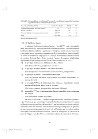 Tabela 20 - A concordância verbal com a 1ª pessoa do plural no português afro-brasileiro
segundo a variável paralelismo discursivo
PARALELISMO DISCURSIVO

Nº DE OC. / TOTAL

FREQ.

P.R.

13/27

48%

.72

Primeira referência

52/276

19%

.62

Forma verbal não marcada na oração anterior

19/177

11%

.28

Total

84/480

18%

—

Forma verbal marcada na oração anterior

Nível de significância: .009.

14.3.1.3 Saliência fônica
A saliência fônica, proposta por Lemle e Naro (1977) para o português,
pode ser considerada hoje uma variável clássica nas análises variacionistas dos
fenômenos de concordância. Segundo esse princípio, o falante tende a fazer mais
a concordância com aqueles itens lexicais que se flexionam de forma mais acentuada,
do ponto de vista fônico, conjugando-se a posição do acento e a substância fônica
do morfema flexional. Para a flexão verbal de 1ª pessoa do singular, foi adotada a
seguinte escala, proposta por Naro, Görski e Fernandes (1999, p.203):
(1) a oposição V/Vmos não é tônica nas duas formas
(Ex.: falava/falávamos; fosse/fôssemos; ia/íamos )
(2)

a oposição V/Vmos é tônica em uma das formas
(Ex.: fala/falamos; trouxe/trouxemos; assiste/assistimos; fique/fiquemos)

(3)

a oposição V/Vmos é tônica nas duas formas
(Ex.: está/estamos; tem/temos; fazer/fazermos; faz/fazemos; será/seremos; dá/
damos; vê/vemos)

(4)

a oposição V/Vmos é tônica nas duas formas, e na primeira ocorre
uma semivogal que não ocorre na segunda
(Ex.: comeu/comemos; partiu/partimos; vai/vamos; foi/fomos)

(5)

a oposição V/Vmos é tônica nas duas formas, e também ocorre mudança
no radical
(Ex.: veio/viemos; é/somos; fez/fizemos)

Os resultados da Tabela 21 exibem uma perfeita sintonia com a escala proposta,
o que é notável, já que nem sempre essa variável exibe um comportamento escalar,
conforme constatado por Naro e Scherre (1999), apresentando por vezes um resultado
contrastivo entre dois extremos. Deve-se destacar ainda que a frequência de aplicação
da regra aumenta bastante a partir do nível 3 de saliência, em que a oposição se dá na
sílaba tônica das duas formas em contraste; a partir daí, a frequência da concordância
passa de 5% para a casa dos 20%, e o peso relativo salta de .25 para mais de 70 pontos.

367

Português Afro-Brasileiro.pmd

367

24/8/2009, 15:36

 