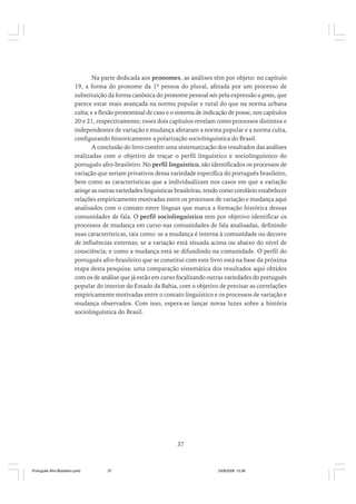 Na parte dedicada aos pronomes, as análises têm por objeto: no capítulo
19, a forma do pronome da 1ª pessoa do plural, afetada por um processo de
substituição da forma canônica do pronome pessoal nós pela expressão a gente, que
parece estar mais avançada na norma popular e rural do que na norma urbana
culta; e a flexão pronominal de caso e o sistema de indicação de posse, nos capítulos
20 e 21, respectivamente; esses dois capítulos revelam como processos distintos e
independentes de variação e mudança afetaram a norma popular e a norma culta,
configurando historicamente a polarização sociolinguística do Brasil.
A conclusão do livro contém uma sistematização dos resultados das análises
realizadas com o objetivo de traçar o perfil linguístico e sociolinguístico do
português afro-brasileiro. No perfil linguístico, são identificados os processos de
variação que seriam privativos dessa variedade específica do português brasileiro,
bem como as características que a individualizam nos casos em que a variação
atinge as outras variedades linguísticas brasileiras, tendo como corolário estabelecer
relações empiricamente motivadas entre os processos de variação e mudança aqui
analisados com o contato entre línguas que marca a formação histórica dessas
comunidades de fala. O perfil sociolinguístico tem por objetivo identificar os
processos de mudança em curso nas comunidades de fala analisadas, definindo
suas características, tais como: se a mudança é interna à comunidade ou decorre
de influências externas; se a variação está situada acima ou abaixo do nível de
consciência; e como a mudança está se difundindo na comunidade. O perfil do
português afro-brasileiro que se constitui com este livro está na base da próxima
etapa desta pesquisa: uma comparação sistemática dos resultados aqui obtidos
com os de análise que já estão em curso focalizando outras variedades do português
popular do interior do Estado da Bahia, com o objetivo de precisar as correlações
empiricamente motivadas entre o contato linguístico e os processos de variação e
mudança observados. Com isso, espera-se lançar novas luzes sobre a história
sociolinguística do Brasil.

37

Português Afro-Brasileiro.pmd

37

24/8/2009, 15:36

 