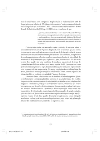mais a concordância com a 1ª pessoa do plural que as mulheres (com 63% de
frequência e peso relativo de .57), já que os homens têm “mais opções profissionais
na cidade grande que as mulheres”. Para a comunidade rural afro-brasileira do Rio
Grande do Sul, Almeida (2005, p.118-119) chega à conclusão de que
[...] diante da trajetória histórica e social da comunidade e da diferença
dos resultados entre a geração mais velha e a geração mais nova, jovens
e adultos, podemos observar que a variedade falada em São Miguel
passa pelo processo de aquisição da concordância verbal, ainda que a
variável faixa etária não tenha sido selecionada pelo programa de cálculo
estatístico.18

Considerando todos os resultados desse conjunto de estudos sobre a
concordância verbal com a 1ª pessoa do plural, pode-se concluir que, na norma
popular, existe uma tendência ao incremento do uso da desinência verbal de pessoa
e número com os sujeitos representados pelo pronome nós. Entretanto, esse processo
de mudança pode estar sofrendo uma forte sangria, em função da intensidade da
substituição do pronome nós pela expressão a gente, sobretudo na fala dos mais
jovens. Esse quadro de uma tendência de mudança aquisicional da regra de
concordância verbal, que se observa na norma popular do PB, contrasta com o uso
praticamente categórico da regra de concordância junto ao sujeito representado
pelo pronome nós na norma culta. Portanto, a polarização sociolinguística do
Brasil, constatada em relação à regra de concordância verbal junto à 3ª pessoa do
plural, também se confirma em relação à 1ª pessoa do plural.
Da mesma forma, o baixíssimo uso do morfema de número e pessoa ajustase perfeitamente à interpretação sócio-histórica de que, na formação dos padrões
linguísticos das comunidades rurais afro-brasileiras isoladas, a morfologia verbal
de pessoa e número do português foi fortemente afetada pela erosão que ocorre
normalmente nas situações de contato entre línguas massivo, radical e abrupto.
Tal processo não teria levado à eliminação dessa morfologia, como ocorre nos
casos típicos de crioulização, mas teria produzido um quadro de ampla variação,
que caracteriza os processos de transmissão linguística irregular de tipo leve (cf.
capítulo 3 deste livro). Esse quadro de ampla variação estaria sendo mitigado
atualmente em função do nivelamento linguístico em curso, provocado pela ampla
difusão dos padrões urbanos para todas as regiões do país.

18

A autora encontrou uma frequência de 66% no emprego do morfema de 1ª pessoa do plural na
fala da geração mais velha, contra 79% e 77% na fala de adultos e jovens, respectivamente.

371

Português Afro-Brasileiro.pmd

371

24/8/2009, 15:36

 