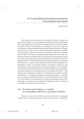 15 A concordância em estruturas passivas
e de predicativo do sujeito
Dante Lucchesi

Este capítulo trata da variação na concordância de número e gênero em
predicativos do sujeito e estruturas passivas, tendo como universo de observação
quatro comunidades rurais afro-brasileiras isoladas do interior do Estado da Bahia.
Na análise, observam-se diferenças nas frequências de uso dessas regras de
concordância em diferentes variedades do português brasileiro decorrentes da clivagem
social que marca o país. Por outro lado, são observados significativos paralelos
estruturais entre a aplicação das regras de concordância no interior do Sintagma
Nominal (SN) e nas estruturas de predicação aqui analisadas. Desse modo, este
capítulo estrutura-se da seguinte forma: numa primeira seção, são referidos os efeitos
do contato entre línguas sobre a aplicação das regras de concordância nominal no
português brasileiro, considerando-se a sua polarização sociolinguística; na segunda
seção, introduz-se o tópico da concordância nominal em estruturas passivas e de
predicativo do sujeito no português brasileiro; em seguida, na seção 15.3, são
apresentados os resultados da análise variacionista no universo das comunidades
rurais afro-brasileiras isoladas do interior do Estado da Bahia, compreendendo os
resultados da frequência da aplicação da regra de concordância de número — bem
inferiores aos constatados em análises do comportamento de falantes urbanos
escolarizados — e os resultados da variação na concordância de gênero — fenômeno
que não se observa nas cidades brasileiras, em um nível significativo; na conclusão,
faz-se uma síntese e uma interpretação de conjunto dos resultados apresentados
nesta análise, em cotejo com outras análises sociolinguísticas sobre a variação da
concordância nominal no português brasileiro.

15.1 O contato entre línguas e a variação
na concordância nominal no português brasileiro
Dentre os níveis mais afetados na estrutura gramatical do português
brasileiro pela transmissão linguística irregular deve-se destacar a significativa

373

Português Afro-Brasileiro.pmd

373

24/8/2009, 15:36

 