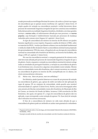 erosão provocada na morfologia flexional do nome e do verbo e a fortiori nas regras
de concordância que se apoiam nesses morfemas (cf. capítulo 3 deste livro). O
amplo quadro de variação na concordância nominal e verbal decorrente desse
processo de transmissão linguística irregular de tipo leve constitui uma verdadeira
linha demarcatória na realidade linguística brasileira, dividindo-a em duas grandes
normas: a norma culta, só indiretamente afetada por esse processo, e a norma
popular, cuja formação é indelevelmente marcada por processos de mudança
induzidos pelo contato entre línguas (cf. capítulo 1 deste livro).
A regra de concordância de número no interior do SN oferece um quadro
bastante significativo a esse respeito. Enquanto a análise de Scherre (1988), sobre
os materiais do PEUL,1 revelou que falantes urbanos com escolaridade fundamental
e média da cidade do Rio de Janeiro fazem a concordância nominal numa proporção
de aproximadamente 70% dos casos, a frequência de uso da regra de concordância
nominal na comunidade afro-brasileira de Helvécia, no Extremo Sul da Bahia, não
chega a 10% (cf. capítulo 11 deste livro).
No caso da concordância nominal, a categoria gramatical do número teria
sido bem mais afetada pelo processo de transmissão linguística irregular do que a
do gênero. Assim, enquanto a variação na concordância nominal de número atinge
todas as variedades do português brasileiro, a variação na concordância de gênero
é um fenômeno raro, circunscrito a algumas comunidades rurais isoladas. Mesmo
entre as comunidades rurais afro-brasileiras, não é comum encontrar-se a variação
na concordância de gênero no interior do SN, exemplificada em (1) abaixo, em
níveis estruturalmente relevantes.
(1)
Muitas veze, ‘duece um pessoa, num tem ambulança.2
Em Helvécia, ainda é possível observar-se o ocaso de um processo de variação
na concordância de gênero, que, apesar de exibir um índice de não aplicação da
regra de apenas 5% no conjunto da comunidade, ainda guarda uma razoável
sistematicidade (cf. capítulo 12 deste livro). Porém, uma outra investigação sobre
uma amostra de fala das comunidades rurais afro-brasileiras do Município de Rio
de Contas, no interior do Estado da Bahia, levantou 2.368 ocorrências de SNs
femininos, dos quais, em apenas 27, a regra de concordância de gênero não era
aplicada, o que corresponde a uma variação de apenas 1%. Esse nível de variação
não é relevante em termos estruturais.
O fato de a concordância de número ter sido mais afetada do que a
concordância de gênero pode ser atribuído ao caráter mais gramatical e redundante

1

Programa de Estudo sobre o Uso da Língua, da Universidade Federal do Rio de Janeiro (OLIVEIRA;
SCHERRE, 1996).

2

Exemplo extraído da fala de membro da comunidade rural afro-brasileira isolada de Helvécia.

374

Português Afro-Brasileiro.pmd

374

24/8/2009, 15:36

 