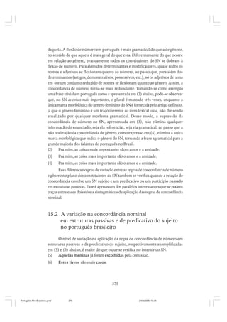 daquela. A flexão de número em português é mais gramatical do que a de gênero,
no sentido de que aquela é mais geral do que esta. Diferentemente do que ocorre
em relação ao gênero, praticamente todos os constituintes do SN se dobram à
flexão de número. Para além dos determinantes e modificadores, quase todos os
nomes e adjetivos se flexionam quanto ao número, ao passo que, para além dos
determinantes (artigos, demonstrativos, possessivos, etc.), só os adjetivos de tema
em -o e um conjunto reduzido de nomes se flexionam quanto ao gênero. Assim, a
concordância de número torna-se mais redundante. Tomando-se como exemplo
uma frase trivial em português como a apresentada em (2) abaixo, pode-se observar
que, no SN as coisas mais importantes, o plural é marcado três vezes, enquanto a
única marca morfológica do gênero feminino do SN é fornecida pelo artigo definido,
já que o gênero feminino é um traço inerente ao item lexical coisa, não lhe sendo
atualizado por qualquer morfema gramatical. Desse modo, a supressão da
concordância de número no SN, apresentada em (3), não elimina qualquer
informação do enunciado, seja ela referencial, seja ela gramatical, ao passo que a
não realização da concordância de gênero, como expresso em (4), elimina a única
marca morfológica que indica o gênero do SN, tornando a frase agramatical para a
grande maioria dos falantes do português no Brasil.
(2)
Pra mim, as coisas mais importantes são o amor e a amizade.
(3)

Pra mim, as coisa mais importante são o amor e a amizade.

(4)

Pra mim, os coisa mais importante são o amor e a amizade.

Essa diferença no grau de variação entre as regras de concordância de número
e gênero no plano dos constituintes do SN também se verifica quando a relação de
concordância envolve um SN sujeito e um predicativo ou um particípio passado
em estruturas passivas. Esse é apenas um dos paralelos interessantes que se podem
traçar entre esses dois níveis sintagmáticos de aplicação das regras de concordância
nominal.

15.2 A variação na concordância nominal
em estruturas passivas e de predicativo do sujeito
no português brasileiro
O nível de variação na aplicação da regra de concordância de número em
estruturas passivas e de predicativo do sujeito, respectivamente exemplificadas
em (5) e (6) abaixo, é maior do que o que se verifica no interior do SN.
(5)
Aquelas meninas já foram escolhidas pela comissão.
(6)

Estes livros são mais caros.

375

Português Afro-Brasileiro.pmd

375

24/8/2009, 15:36

 