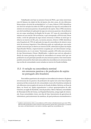 Trabalhando com base na amostra Censo do PEUL, que reúne entrevistas
com 64 falantes da cidade do Rio de Janeiro dos dois sexos, de três diferentes
faixas etárias e de nível de escolaridade de 1 a 11 anos, Scherre (1991) identificou
um nível de variação da ordem de 50% na aplicação da regra de concordância de
número em estruturas passivas e de predicativo do sujeito. Dias (1996) encontrou
um nível semelhante de aplicação da regra em estruturas passivas e de predicativo
em um corpus semelhante da Região Sul do país: 327 casos de concordância de
número em um total de 768 ocorrências, o que corresponde a 43% do total. Desse
modo, o nível de aplicação da regra nessas estruturas é inferior ao nível que se
observa no interior do SN, pois, na mesma amostra, Scherre (1988) identificou
uma frequência de 72% de aplicação da regra de concordância de número nesse
nível da estrutura linguística. Essa diferença pode ser explicada por uma maior
coesão estrutural que se observa no interior do SN, sobretudo no plano da relação
Especificador-Núcleo, respectivamente ocupadas por um determinante (artigo,
demonstrativo, etc.) e um nome.3 Entretanto, quando o SN exibe uma estrutura
do tipo Determinante+Nome+Modificador, o adjetivo que está em adjunção à
direita do nome participa da relação de concordância no mesmo nível que um
predicativo ou um particípio passado em uma estrutura passiva. Esse interessante
paralelo estrutural foi observado nesta análise da concordância em estruturas desse
tipo na fala de comunidades rurais isoladas no interior do Estado da Bahia.

15.3 A variação na concordância nominal
em estruturas passivas e de predicativo do sujeito
no português afro-brasileiro
Esta análise quantitativa da variação na concordância de número e de gênero
em estruturas da voz passiva e de predicativo do sujeito tem como base empírica
amostras de fala vernácula de três comunidades rurais afro-brasileiras isoladas de
três diferentes microrregiões do interior do Estado da Bahia: Helvécia, na Zona da
Mata, no litoral sul, ligada originalmente à cultura agroexportadora do café;
Cinzento, na região do Semiárido, zona de pecuária; e Barra e Bananal, comunidades
do Município de Rio de Contas, na Chapada Diamantina, antiga região de mineração. Essas comunidades vivem, nos dias de hoje, basicamente da agricultura de
subsistência, particularmente da mandioca, da qual produzem artesanalmente a

3

Análises variacionistas sobre a concordância no SN revelam subsidiariamente que entre 70% e
90% dos SNs produzidos na fala vernácula estão presentes apenas dois constituintes, na maioria
dos casos, um determinante e um nome: as meninas, aquela casa, uns problemas, etc.

376

Português Afro-Brasileiro.pmd

376

24/8/2009, 15:36

 