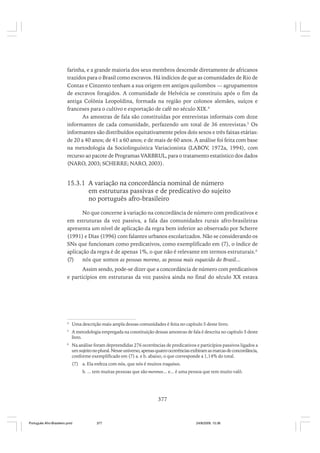 farinha, e a grande maioria dos seus membros descende diretamente de africanos
trazidos para o Brasil como escravos. Há indícios de que as comunidades de Rio de
Contas e Cinzento tenham a sua origem em antigos quilombos — agrupamentos
de escravos foragidos. A comunidade de Helvécia se constituiu após o fim da
antiga Colônia Leopoldina, formada na região por colonos alemães, suíços e
franceses para o cultivo e exportação de café no século XIX.4
As amostras de fala são constituídas por entrevistas informais com doze
informantes de cada comunidade, perfazendo um total de 36 entrevistas.5 Os
informantes são distribuídos equitativamente pelos dois sexos e três faixas etárias:
de 20 a 40 anos; de 41 a 60 anos; e de mais de 60 anos. A análise foi feita com base
na metodologia da Sociolinguística Variacionista (LABOV, 1972a, 1994), com
recurso ao pacote de Programas VARBRUL, para o tratamento estatístico dos dados
(NARO, 2003; SCHERRE; NARO, 2003).

15.3.1 A variação na concordância nominal de número
em estruturas passivas e de predicativo do sujeito
no português afro-brasileiro
No que concerne à variação na concordância de número com predicativos e
em estruturas da voz passiva, a fala das comunidades rurais afro-brasileiras
apresenta um nível de aplicação da regra bem inferior ao observado por Scherre
(1991) e Dias (1996) com falantes urbanos escolarizados. Não se considerando os
SNs que funcionam como predicativos, como exemplificado em (7), o índice de
aplicação da regra é de apenas 1%, o que não é relevante em termos estruturais.6
(7)
nós que somos as pessoas moreno, as pessoa mais esquecido do Brasil...
Assim sendo, pode-se dizer que a concordância de número com predicativos
e particípios em estruturas da voz passiva ainda no final do século XX estava

4

Uma descrição mais ampla dessas comunidades é feita no capítulo 5 deste livro.

5

A metodologia empregada na constituição dessas amostras de fala é descrita no capítulo 5 deste
livro.

6

Na análise foram depreendidas 276 ocorrências de predicativos e particípios passivos ligados a
um sujeito no plural. Nesse universo, apenas quatro ocorrências exibiram as marcas de concordância,
conforme exemplificado em (7) a. e b. abaixo, o que corresponde a 1,14% do total.
(7) a. Ela enfeza com nós, que nós é muitos traquinos.
b. ... tem muitas pessoas que são morenos... e... é uma pessoa que tem muito valô.

377

Português Afro-Brasileiro.pmd

377

24/8/2009, 15:36

 