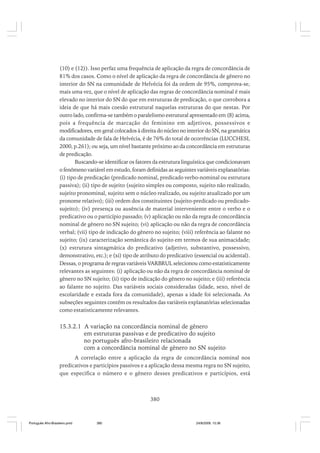(10) e (12)). Isso perfaz uma frequência de aplicação da regra de concordância de
81% dos casos. Como o nível de aplicação da regra de concordância de gênero no
interior do SN na comunidade de Helvécia foi da ordem de 95%, comprova-se,
mais uma vez, que o nível de aplicação das regras de concordância nominal é mais
elevado no interior do SN do que em estruturas de predicação, o que corrobora a
ideia de que há mais coesão estrutural naquelas estruturas do que nestas. Por
outro lado, confirma-se também o paralelismo estrutural apresentado em (8) acima,
pois a frequência de marcação do feminino em adjetivos, possessivos e
modificadores, em geral colocados à direita do núcleo no interior do SN, na gramática
da comunidade de fala de Helvécia, é de 76% do total de ocorrências (LUCCHESI,
2000, p.261); ou seja, um nível bastante próximo ao da concordância em estruturas
de predicação.
Buscando-se identificar os fatores da estrutura linguística que condicionavam
o fenômeno variável em estudo, foram definidas as seguintes variáveis explanatórias:
(i) tipo de predicação (predicado nominal, predicado verbo-nominal ou estrutura
passiva); (ii) tipo de sujeito (sujeito simples ou composto, sujeito não realizado,
sujeito pronominal, sujeito sem o núcleo realizado, ou sujeito atualizado por um
pronome relativo); (iii) ordem dos constituintes (sujeito-predicado ou predicadosujeito); (iv) presença ou ausência de material interveniente entre o verbo e o
predicativo ou o particípio passado; (v) aplicação ou não da regra de concordância
nominal de gênero no SN sujeito; (vi) aplicação ou não da regra de concordância
verbal; (vii) tipo de indicação do gênero no sujeito; (viii) referência ao falante no
sujeito; (ix) caracterização semântica do sujeito em termos de sua animacidade;
(x) estrutura sintagmática do predicativo (adjetivo, substantivo, possessivo,
demonstrativo, etc.); e (xi) tipo de atributo do predicativo (essencial ou acidental).
Dessas, o programa de regras variáveis VARBRUL selecionou como estatisticamente
relevantes as seguintes: (i) aplicação ou não da regra de concordância nominal de
gênero no SN sujeito; (ii) tipo de indicação do gênero no sujeito; e (iii) referência
ao falante no sujeito. Das variáveis sociais consideradas (idade, sexo, nível de
escolaridade e estada fora da comunidade), apenas a idade foi selecionada. As
subseções seguintes contêm os resultados das variáveis explanatórias selecionadas
como estatisticamente relevantes.

15.3.2.1 A variação na concordância nominal de gênero
em estruturas passivas e de predicativo do sujeito
no português afro-brasileiro relacionada
com a concordância nominal de gênero no SN sujeito
A correlação entre a aplicação da regra de concordância nominal nos
predicativos e particípios passivos e a aplicação dessa mesma regra no SN sujeito,
que especifica o número e o gênero desses predicativos e particípios, está

380

Português Afro-Brasileiro.pmd

380

24/8/2009, 15:36

 