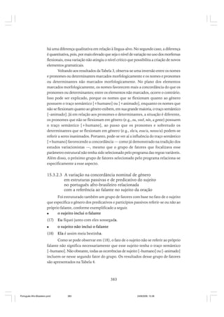 há uma diferença qualitativa em relação à língua-alvo. No segundo caso, a diferença
é quantitativa, pois, por mais elevado que seja o nível de variação no uso dos morfemas
flexionais, essa variação não atingiu o nível crítico que possibilita a criação de novos
elementos gramaticais.
Voltando aos resultados da Tabela 3, observa-se uma inversão entre os nomes
e pronomes ou determinantes marcados morfologicamente e os nomes e pronomes
ou determinantes não marcados morfologicamente. No plano dos elementos
marcados morfologicamente, os nomes favorecem mais a concordância do que os
pronomes ou determinantes; entre os elementos não marcados, ocorre o contrário.
Isso pode ser explicado, porque os nomes que se flexionam quanto ao gênero
possuem o traço semântico [+humano] ou [+animado], enquanto os nomes que
não se flexionam quanto ao gênero exibem, em sua grande maioria, o traço semântico
[–animado]. Já em relação aos pronomes e determinantes, a situação é diferente,
os pronomes que não se flexionam em gênero (e.g., eu, você, nós, a gente) possuem
o traço semântico [+humano], ao passo que os pronomes e sobretudo os
determinantes que se flexionam em gênero (e.g., ele/a, esse/a, nosso/a) podem-se
referir a seres inanimados. Portanto, pode-se ver aí a influência do traço semântico
[+humano] favorecendo a concordância — como já demonstrado na tradição dos
estudos variacionistas —, mesmo que o grupo de fatores que focalizava esse
parâmetro estrutural não tenha sido selecionado pelo programa das regras variáveis.
Além disso, o próximo grupo de fatores selecionado pelo programa relaciona-se
especificamente a esse aspecto.

15.3.2.3 A variação na concordância nominal de gênero
em estruturas passivas e de predicativo do sujeito
no português afro-brasileiro relacionada
com a referência ao falante no sujeito da oração
Foi estruturado também um grupo de fatores com base no fato de o sujeito
que especifica o gênero dos predicativos e particípios passivos referir-se ou não ao
próprio falante, conforme exemplificado a seguir.
o sujeito inclui o falante
(17)

Eu fiquei junto com eles sossegada.
o sujeito não inclui o falante

(18)

Ela é assim meia bestinha.

Como se pode observar em (18), o fato de o sujeito não se referir ao próprio
falante não significa necessariamente que esse sujeito tenha o traço semântico
[–humano]. Não obstante, todas as ocorrências de sujeito [–humano] ou [–animado]
incluem-se nesse segundo fator do grupo. Os resultados desse grupo de fatores
são apresentados na Tabela 4.

383

Português Afro-Brasileiro.pmd

383

24/8/2009, 15:36

 
