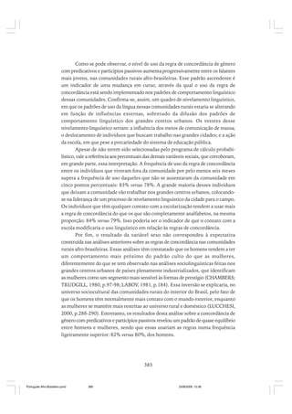 Como se pode observar, o nível de uso da regra de concordância de gênero
com predicativos e particípios passivos aumenta progressivamente entre os falantes
mais jovens, nas comunidades rurais afro-brasileiras. Esse padrão ascendente é
um indicador de uma mudança em curso, através da qual o uso da regra de
concordância está sendo implementado nos padrões de comportamento linguístico
dessas comunidades. Confirma-se, assim, um quadro de nivelamento linguístico,
em que os padrões de uso da língua nessas comunidades rurais estaria se alterando
em função de influências externas, sobretudo da difusão dos padrões de
comportamento linguístico dos grandes centros urbanos. Os vetores desse
nivelamento linguístico seriam: a influência dos meios de comunicação de massa;
o deslocamento de indivíduos que buscam trabalho nas grandes cidades; e a ação
da escola, em que pese a precariedade do sistema de educação pública.
Apesar de não terem sido selecionadas pelo programa de cálculo probabilístico, vale a referência aos percentuais das demais variáveis sociais, que corroboram,
em grande parte, essa interpretação. A frequência de uso da regra de concordância
entre os indivíduos que viveram fora da comunidade por pelo menos seis meses
supera a frequência de uso daqueles que não se ausentaram da comunidade em
cinco pontos percentuais: 83% versus 78%. A grande maioria desses indivíduos
que deixam a comunidade vão trabalhar nos grandes centros urbanos, colocandose na liderança de um processo de nivelamento linguístico da cidade para o campo.
Os indivíduos que têm qualquer contato com a escolarização tendem a usar mais
a regra de concordância do que os que são completamente analfabetos, na mesma
proporção: 84% versus 79%. Isso poderia ser o indicador de que o contato com a
escola modificaria o uso linguístico em relação às regras de concordância.
Por fim, o resultado da variável sexo não correspondeu à expectativa
construída nas análises anteriores sobre as regras de concordância nas comunidades
rurais afro-brasileiras. Essas análises têm constatado que os homens tendem a ter
um comportamento mais próximo do padrão culto do que as mulheres,
diferentemente do que se tem observado nas análises sociolinguísticas feitas nos
grandes centros urbanos de países plenamente industrializados, que identificam
as mulheres como um segmento mais sensível às formas de prestígio (CHAMBERS;
TRUDGILL, 1980, p.97-98; LABOV, 1981, p.184). Essa inversão se explicaria, no
universo sociocultural das comunidades rurais do interior do Brasil, pelo fato de
que os homens têm normalmente mais contato com o mundo exterior, enquanto
as mulheres se mantêm mais restritas ao universo rural e doméstico (LUCCHESI,
2000, p.288-290). Entretanto, os resultados desta análise sobre a concordância de
gênero com predicativos e particípios passivos revelou um padrão de quase equilíbrio
entre homens e mulheres, sendo que essas usariam as regras numa frequência
ligeiramente superior: 82% versus 80%, dos homens.

385

Português Afro-Brasileiro.pmd

385

24/8/2009, 15:36

 