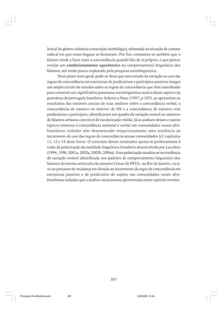 lexical do gênero substitui a marcação morfológica, eliminada na situação de contato
radical em que essas línguas se formaram. Por fim, constatou-se também que o
falante tende a fazer mais a concordância quando fala de si próprio, o que parece
revelar um condicionamento egocêntrico no comportamento linguístico dos
falantes, até então pouco explorado pela pesquisa sociolinguística.
Num plano mais geral, pode-se dizer que este estudo da variação no uso das
regras de concordância em estruturas de predicativos e particípios passivos integra
um amplo círculo de estudos sobre as regras de concordância que têm contribuído
para construir um significativo panorama sociolinguístico acerca desse aspecto da
gramática do português brasileiro. Scherre e Naro (1997, p.107), ao apresentar os
resultados das variáveis sociais de suas análises sobre a concordância verbal, a
concordância de número no interior do SN e a concordância de número com
predicativos e particípios, identificaram um quadro de variação estável no universo
de falantes urbanos com nível de escolarização médio. Já as análises desses e outros
tópicos relativos à concordância nominal e verbal em comunidades rurais afrobrasileiras isoladas têm demonstrado inequivocamente uma tendência ao
incremento do uso das regras de concordância nessas comunidades (cf. capítulos
11, 12 e 14 deste livro). O contraste desses resultados ajusta-se perfeitamente à
visão da polarização da realidade linguística brasileira desenvolvida por Lucchesi
(1994, 1998, 2001a, 2002a, 2002b, 2006a). Essa polarização atualiza-se na tendência
de variação estável identificada nos padrões de comportamento linguístico dos
falantes da norma semiculta da amostra Censo do PEUL, no Rio de Janeiro, vis-àvis ao processo de mudança em direção ao incremento da regra de concordância em
estruturas passivas e de predicativo do sujeito nas comunidades rurais afrobrasileiras isoladas que a análise variacionista apresentada neste capítulo revelou.

387

Português Afro-Brasileiro.pmd

387

24/8/2009, 15:36

 