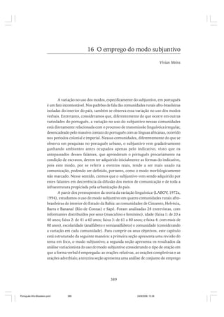 16 O emprego do modo subjuntivo
Vivian Meira

A variação no uso dos modos, especificamente do subjuntivo, em português
é um fato incontestável. Nos padrões de fala das comunidades rurais afro-brasileiras
isoladas do interior do país, também se observa essa variação no uso dos modos
verbais. Entretanto, consideramos que, diferentemente do que ocorre em outras
variedades do português, a variação no uso do subjuntivo nessas comunidades
está diretamente relacionada com o processo de transmissão linguística irregular,
desencadeado pelo massivo contato do português com as línguas africanas, ocorrido
nos períodos colonial e imperial. Nessas comunidades, diferentemente do que se
observa em pesquisas no português urbano, o subjuntivo vem gradativamente
ganhando ambientes antes ocupados apenas pelo indicativo, visto que os
antepassados desses falantes, que aprenderam o português precariamente na
condição de escravos, devem ter adquirido inicialmente as formas do indicativo,
pois este modo, por se referir a eventos reais, tende a ser mais usado na
comunicação, podendo ser definido, portanto, como o modo morfologicamente
não marcado. Nesse sentido, cremos que o subjuntivo vem sendo adquirido por
estes falantes em decorrência da difusão dos meios de comunicação e de toda a
infraestrutura propiciada pela urbanização do país.
A partir dos pressupostos da teoria da variação linguística (LABOV, 1972a,
1994), estudamos o uso do modo subjuntivo em quatro comunidades rurais afrobrasileiras do interior do Estado da Bahia: as comunidades de Cinzento, Helvécia,
Barra e Bananal (Rio de Contas) e Sapé. Foram analisadas 28 entrevistas, com
informantes distribuídos por sexo (masculino e feminino), idade (faixa 1: de 20 a
40 anos; faixa 2: de 41 a 60 anos; faixa 3: de 61 a 80 anos; e faixa 4: com mais de
80 anos), escolaridade (analfabeto e semianalfabeto) e comunidade (considerando
a variação em cada comunidade). Para cumprir os seus objetivos, este capítulo
está estruturado da seguinte maneira: a primeira seção apresenta uma revisão do
tema em foco, o modo subjuntivo; a segunda seção apresenta os resultados da
análise variacionista do uso do modo subjuntivo considerando o tipo de oração em
que a forma verbal é empregada: as orações relativas, as orações completivas e as
orações adverbiais; a terceira seção apresenta uma análise de conjunto do emprego

389

Português Afro-Brasileiro.pmd

389

24/8/2009, 15:36

 