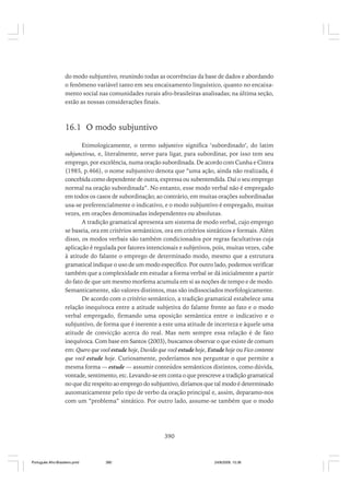 do modo subjuntivo, reunindo todas as ocorrências da base de dados e abordando
o fenômeno variável tanto em seu encaixamento linguístico, quanto no encaixamento social nas comunidades rurais afro-brasileiras analisadas; na última seção,
estão as nossas considerações finais.

16.1 O modo subjuntivo
Etimologicamente, o termo subjuntivo significa ‘subordinado’, do latim
subjunctivus, e, literalmente, serve para ligar, para subordinar, por isso tem seu
emprego, por excelência, numa oração subordinada. De acordo com Cunha e Cintra
(1985, p.466), o nome subjuntivo denota que “uma ação, ainda não realizada, é
concebida como dependente de outra, expressa ou subentendida. Daí o seu emprego
normal na oração subordinada”. No entanto, esse modo verbal não é empregado
em todos os casos de subordinação; ao contrário, em muitas orações subordinadas
usa-se preferencialmente o indicativo, e o modo subjuntivo é empregado, muitas
vezes, em orações denominadas independentes ou absolutas.
A tradição gramatical apresenta um sistema de modo verbal, cujo emprego
se baseia, ora em critérios semânticos, ora em critérios sintáticos e formais. Além
disso, os modos verbais são também condicionados por regras facultativas cuja
aplicação é regulada por fatores intencionais e subjetivos, pois, muitas vezes, cabe
à atitude do falante o emprego de determinado modo, mesmo que a estrutura
gramatical indique o uso de um modo específico. Por outro lado, podemos verificar
também que a complexidade em estudar a forma verbal se dá inicialmente a partir
do fato de que um mesmo morfema acumula em si as noções de tempo e de modo.
Semanticamente, são valores distintos, mas são indissociados morfologicamente.
De acordo com o critério semântico, a tradição gramatical estabelece uma
relação inequívoca entre a atitude subjetiva do falante frente ao fato e o modo
verbal empregado, firmando uma oposição semântica entre o indicativo e o
subjuntivo, de forma que é inerente a este uma atitude de incerteza e àquele uma
atitude de convicção acerca do real. Mas nem sempre essa relação é de fato
inequívoca. Com base em Santos (2003), buscamos observar o que existe de comum
em: Quero que você estude hoje, Duvido que você estude hoje, Estude hoje ou Fico contente
que você estude hoje. Curiosamente, poderíamos nos perguntar o que permite a
mesma forma — estude — assumir conteúdos semânticos distintos, como dúvida,
vontade, sentimento, etc. Levando-se em conta o que prescreve a tradição gramatical
no que diz respeito ao emprego do subjuntivo, diríamos que tal modo é determinado
automaticamente pelo tipo de verbo da oração principal e, assim, deparamo-nos
com um “problema” sintático. Por outro lado, assume-se também que o modo

390

Português Afro-Brasileiro.pmd

390

24/8/2009, 15:36

 