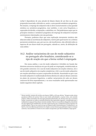 verbal é dependente de uma atitude do falante diante de um fato ou de uma
proposição enunciada, referindo-se, assim, a uma questão semântico-pragmática.
No entanto, o emprego do subjuntivo não se deve exclusivamente a uma questão
sintática ou semântico-pragmática, mas também, e com certa frequência, a
expressões de dúvida, a conjunções, a advérbios, etc. Daí poderíamos supor que os
princípios sintático e semântico-pragmático de emprego do subjuntivo estariam
estreitamente relacionados com tais partículas.
Portanto, podemos dizer que uma explicação meramente sintática não
abarcaria todas as ocorrências do subjuntivo, motivo pelo qual recorre-se a critérios
puramente semânticos, que, por sua vez, são insuficientes, não cobrindo todos os
aspectos de uso desse modo em português, valendo-se, assim, de definições de
varia ordem.1

16.2 Análise variacionista do uso do modo subjuntivo
no português afro-brasileiro, considerando-se o
tipo de oração em que a forma verbal é empregada
Em nossa análise, o uso do modo subjuntivo é dividido em função das
distintas estruturas sintáticas em que ele pode ser empregado, estabelecendo-se
três grandes contextos: (i) o uso do modo subjuntivo em orações relativas, (ii) o
uso do modo subjuntivo em orações completivas e (iii) o uso do modo subjuntivo
em orações adverbiais ou junto a expressões de dúvida. Assumindo-se que o uso
do modo subjuntivo é condicionado de forma distinta em cada um desses contextos
no plano da estrutura linguística, a análise variacionista de cada um desses
contextos foi feita separadamente, e os seus resultados serão apresentados nas
seções seguintes deste capítulo.

1

Nesse sentido, estamos de acordo com Santos (2003, p.34) que afirma: “Surgem então vários
paradoxos difíceis de aceitar. Fala-se num modo subordinado e, muitas vezes, sem sentido
próprio, reflexo automático de uma regra gramatical destituída, até, de força real, mas, ao mesmo
tempo, enumeram-se todos os sentidos possíveis das expressões regentes, considerando que o
[subjuntivo] surge por força desses mesmos sentidos. Fala-se em ocorrência obrigatória, decorrente
de uma regência pré-estabelecida, mas não se põe de parte que o [subjuntivo] possa exprimir um
sentido próprio. Fala-se nos casos em que um falante escolhe voluntariamente o [subjuntivo] e, ao
fazê-lo, cria uma diferença pertinente em relação a outras formas que poderiam surgir no mesmo
contexto, mas também se insiste no seu caráter excepcional, que não invalidaria a regra geral”.

391

Português Afro-Brasileiro.pmd

391

24/8/2009, 15:36

 