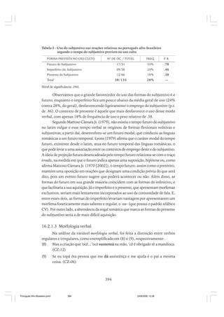 Tabela 2 - Uso do subjuntivo nas orações relativas no português afro-brasileiro
segundo o tempo do subjuntivo previsto no uso culto
FORMA PREVISTA NO USO CULTO

Nº DE OC. / TOTAL

FREQ.

P R.
.

Futuro do Subjuntivo

17/31

55%

.78

Imperfeito do Subjuntivo

09/38

24%

.46

12/66

18%

.38

38/135

28%

—

Presente do Subjuntivo
Total

Nível de significância: .044.

Observamos que o grande favorecedor do uso das formas do subjuntivo é o
futuro, enquanto o imperfeito fica um pouco abaixo da média geral de uso (24%
contra 28%, do geral), desfavorecendo ligeiramente o emprego do subjuntivo (p.r.
de .46). O contexto de presente é aquele que mais desfavorece o uso desse modo
verbal, com apenas 18% de frequência de uso e peso relativo de .38.
Segundo Mattoso Câmara Jr. (1979), não existia o tempo futuro do subjuntivo
no latim vulgar e esse tempo verbal se originou de formas flexionais volitivas e
subjuntivas; a partir daí, desenvolveu-se um futuro modal, que conduziu as línguas
românicas a um futuro temporal. Lyons (1979) afirma que o caráter modal do tempo
futuro, existente desde o latim, atua no futuro temporal das línguas românicas, o
que pode levar a uma associação entre os contextos de emprego deste e do subjuntivo.
A ideia de projeção futura desencadeada pelo tempo futuro relaciona-se com o traço
irrealis, na medida em que o futuro indica apenas uma suposição, hipótese ou, como
afirma Mattoso Câmara Jr. (1970 [2002]), o tempo futuro, assim como o pretérito,
mantém uma oposição em orações que designam uma condição prévia do que será
dito, pois um evento futuro sugere que poderá acontecer ou não. Além disso, as
formas do futuro em sua grande maioria coincidem com as formas do infinitivo, o
que facilitaria a sua aquisição. Já o imperfeito e o presente, que apresentam morfemas
exclusivos, seriam mais lentamente incorporados ao uso da comunidade de fala. E,
entre esses dois, as formas do imperfeito levariam vantagem por apresentarem um
morfema foneticamente mais saliente e regular, o -sse- (que possui o padrão silábico
CV). Por outro lado, a alternância da vogal temática que marca as formas do presente
do subjuntivo seria a de mais difícil aquisição.

16.2.1.3 Morfologia verbal
Na análise da variável morfologia verbal, foi feita a distinção entre verbos
regulares e irregulares, como exemplificado em (8) e (9), respectivamente:
(8)
Mas a criação que ‘ocê... ‘ocê sustentá na mão, ‘cê é obrigado tê a mandioca.
(CZ-12)
(9)

Se eu topá ôta pessoa que me dá assistênça e me ajuda é o pai a mesma
coisa. (CZ-06)

394

Português Afro-Brasileiro.pmd

394

24/8/2009, 15:36

 
