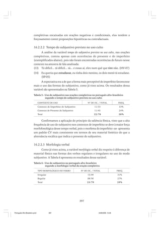 completivas encaixadas em orações negativas e condicionais, elas tendem a
forçosamente conter proposições hipotéticas ou contrafactuais.

16.2.2.2 Tempo do subjuntivo previsto no uso culto
A análise da variável tempo do subjuntivo previsto no uso culto, nas orações
completivas, contou apenas com ocorrências do presente e do imperfeito
(exemplificados abaixo), pois não foram encontradas ocorrências do futuro nesse
contexto na amostra de fala analisada:
(13) Tá difícil... tá difícil... tá... e essas aí, eles num qué que tire não. (HV-07)
(14)

Eu queria que estudasse, eu tinha dois menino, os dois menó tá estudano.
(SP-05)

A expectativa era a de que a forma mais perceptível do imperfeito favorecesse
mais o uso das formas do subjuntivo, como já visto acima. Os resultados dessa
variável são apresentados na Tabela 5.
Tabela 5 - Uso do subjuntivo nas orações completivas no português afro-brasileiro
segundo o tempo do subjuntivo previsto no uso culto
CONTEXTO DE USO

Nº DE OC. / TOTAL

FREQ.

Contexto de Imperfeito do Subjuntivo

11/33

33%

Contexto de Presente do Subjuntivo

11/45

24%

Total

22/78

28%

Confirmamos a aplicação do princípio da saliência fônica, visto que a alta
frequência de uso do subjuntivo nos contextos de imperfeito se deve à maior força
morfofonológica desse tempo verbal, pois o morfema do imperfeito -sse- apresenta
um padrão CV mais consistente em termos de seu material fonético do que a
alternância vocálica que indica o presente do subjuntivo.

16.2.2.3 Morfologia verbal
Como já visto acima, a variável morfologia verbal diz respeito à diferença de
material fônico nas formas dos verbos regulares e irregulares no uso do modo
subjuntivo. A Tabela 6 apresenta os resultados dessa variável.
Tabela 6 - Uso do subjuntivo no português afro-brasileiro
segundo a morfologia verbal da oração completiva
TIPO MORFOLÓGICO DO VERBO

Nº DE OC. / TOTAL

FREQ.

Irregular

15/49

31%

Regular

08/30

27%

Total

23/79

29%

397

Português Afro-Brasileiro.pmd

397

24/8/2009, 15:36

 