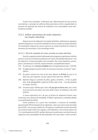 A partir dos resultados, verificamos que, diferentemente do que ocorreu
nas relativas, o princípio da saliência fônica prevaleceu sobre a regularidade no
processo de aquisição das formas do subjuntivo nas comunidades rurais afrobrasileiras isoladas.

16.2.3 Análise variacionista do modo subjuntivo
nas orações adverbiais
Quanto ao uso do subjuntivo em orações adverbiais, analisamos as seguintes
variáveis linguísticas: (i) nível de realidade do evento contido na oração adverbial;
(ii) localização temporal do evento expresso na oração adverbial em relação ao
momento da enunciação; e (iii) morfologia verbal.

16.2.3.1 Nível de realidade do evento contido na oração adverbial
Essa foi a segunda variável selecionada pelo programa; esperávamos verificar
quais os contextos semânticos poderiam em maior intensidade influenciar o uso
do subjuntivo. Foram postulados cinco situações: fato irreal, hipotético, pressuposto, contrafactual e ocorrido, respectivamente, exemplificados abaixo:
(15) Eu acho que, se eu tivesse estudado mais, era importante pra mim... (CZ-03).
(16)

Se visse qualqué coisa de errado, ele trazia pra secretaria, aí tomava “xepo”.
(SP-01).

(17)

Eu quero construí um casa cá em cima. Quano eu fô fazê cá, que eu vô
fazê, mas, por enquanto, na que a gente mora num tem. (SP-04).

(18)

Quando chega aí o período de julho, agosto, setembro... só fica as galha
sêca, aí se ‘cê num tivé o capim pro bicho comê, aí ele... ‘cê acaba perdeno
as criação. (CZ-03).

(19)

Levantava aqui cedinho aqui, fazia café pra que eu fosse sete, seis e meia
eu já tava lá na casa deles, pra num perdê a hora. Aí trabaiava o dia todo
(CZ-01).

A nossa expectativa era a de que as formas de subjuntivo fossem mais
recorrentes nos contextos de irrealidade. A Tabela 7 apresenta os resultados obtidos
na quantificação dos dados.
Como podemos ver a partir dos resultados, o contexto de irrealidade,
apresentando 93% de frequência de subjuntivo, valor este muito acima da média
geral (53%), com um peso relativo de .90, pode ser considerado um fator favorável
ao uso desse modo verbal. Em seguida, o nível hipotético, com um peso relativo de
.51 e uma frequência de 66%, também demonstra condicionar o uso das formas de
subjuntivo nas comunidades de fala analisadas. Por outro lado, o nível ocorrido é

398

Português Afro-Brasileiro.pmd

398

24/8/2009, 15:36

 
