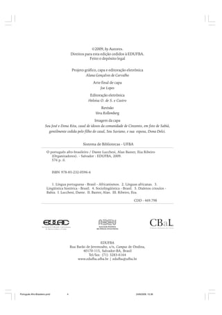 ©2009, by Autores.
Direitos para esta edição cedidos à EDUFBA.
Feito o depósito legal
Projeto gráfico, capa e editoração eletrônica
Alana Gonçalves de Carvalho
Arte final de capa
Joe Lopes
Editoração eletrônica
Heloisa O. de S. e Castro
Revisão
Vera Rollemberg
Imagem da capa
Seu José e Dona Rita, casal de idosos da comunidade de Cinzento, em foto de Sabiá,
gentilmente cedida pelo filho do casal, Seu Saviano, e sua esposa, Dona Delci.
Sistema de Bibliotecas - UFBA
O português afro-brasileiro / Dante Lucchesi, Alan Baxter, Ilza Ribeiro
(Organizadores). - Salvador : EDUFBA, 2009.
576 p. il.
ISBN 978-85-232-0596-6
1. Língua portuguesa - Brasil - Africanismos. 2. Línguas africanas. 3.
Lingüística histórica - Brasil. 4. Sociolingüística - Brasil. 5. Dialetos crioulos Bahia. I. Lucchesi, Dante. II. Baxter, Alan. III. Ribeiro, Ilza.
CDD - 469.798

EDUFBA
Rua Barão de Jeremoabo, s/n, Campus de Ondina,
40170-115, Salvador-BA, Brasil
Tel/fax: (71) 3283-6164
www.edufba.ufba.br | edufba@ufba.br

Português Afro-Brasileiro.pmd

4

24/8/2009, 15:36

 