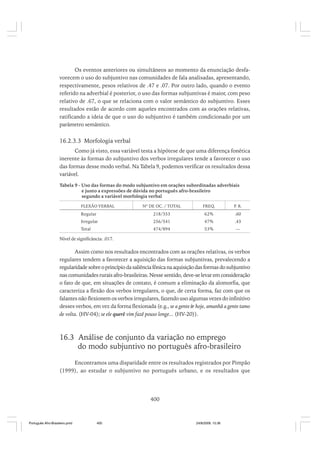 Os eventos anteriores ou simultâneos ao momento da enunciação desfavorecem o uso do subjuntivo nas comunidades de fala analisadas, apresentando,
respectivamente, pesos relativos de .47 e .07. Por outro lado, quando o evento
referido na adverbial é posterior, o uso das formas subjuntivas é maior, com peso
relativo de .67, o que se relaciona com o valor semântico do subjuntivo. Esses
resultados estão de acordo com aqueles encontrados com as orações relativas,
ratificando a ideia de que o uso do subjuntivo é também condicionado por um
parâmetro semântico.

16.2.3.3 Morfologia verbal
Como já visto, essa variável testa a hipótese de que uma diferença fonética
inerente às formas do subjuntivo dos verbos irregulares tende a favorecer o uso
das formas desse modo verbal. Na Tabela 9, podemos verificar os resultados dessa
variável.
Tabela 9 - Uso das formas do modo subjuntivo em orações subordinadas adverbiais
e junto a expressões de dúvida no português afro-brasileiro
segundo a variável morfologia verbal
FLEXÃO VERBAL

Nº DE OC. / TOTAL

FREQ.

P R.
.

Regular

218/353

62%

.60

Irregular

256/541

47%

.43

Total

474/894

53%

—

Nível de significância: .017.

Assim como nos resultados encontrados com as orações relativas, os verbos
regulares tendem a favorecer a aquisição das formas subjuntivas, prevalecendo a
regularidade sobre o princípio da saliência fônica na aquisição das formas do subjuntivo
nas comunidades rurais afro-brasileiras. Nesse sentido, deve-se levar em consideração
o fato de que, em situações de contato, é comum a eliminação da alomorfia, que
caracteriza a flexão dos verbos irregulares, o que, de certa forma, faz com que os
falantes não flexionem os verbos irregulares, fazendo uso algumas vezes do infinitivo
desses verbos, em vez da forma flexionada (e.g., se a gente ir hoje, amanhã a gente tamo
de volta. (HV-04); se ele querê vim fazê pouso longe... (HV-20)).

16.3 Análise de conjunto da variação no emprego
do modo subjuntivo no português afro-brasileiro
Encontramos uma disparidade entre os resultados registrados por Pimpão
(1999), ao estudar o subjuntivo no português urbano, e os resultados que

400

Português Afro-Brasileiro.pmd

400

24/8/2009, 15:36

 