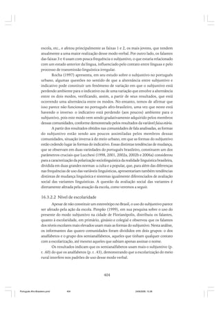 escola, etc., e afetou principalmente as faixas 1 e 2, os mais jovens, que tendem
atualmente a uma maior realização desse modo verbal. Por outro lado, os falantes
das faixas 3 e 4 usam com pouca frequência o subjuntivo, o que estaria relacionado
com um estado anterior da língua, influenciado pelo contato entre línguas e pelo
processo de transmissão linguística irregular.
Rocha (1997) apresenta, em seu estudo sobre o subjuntivo no português
urbano, algumas questões no sentido de que a alternância entre subjuntivo e
indicativo pode constituir um fenômeno de variação em que o subjuntivo está
perdendo ambiente para o indicativo ou de uma variação que envolve a alternância
entre os dois modos, verificando, assim, a partir de seus resultados, que está
ocorrendo uma alternância entre os modos. No entanto, temos de afirmar que
isso parece não funcionar no português afro-brasileiro, uma vez que neste está
havendo o inverso: o indicativo está perdendo (aos poucos) ambiente para o
subjuntivo, pois este modo vem sendo gradativamente adquirido pelos membros
dessas comunidades, conforme demonstrado pelos resultados da variável faixa etária.
A partir dos resultados obtidos nas comunidades de fala analisadas, as formas
do subjuntivo estão sendo aos poucos assimiladas pelos membros dessas
comunidades, situação inversa à do meio urbano, em que as formas do subjuntivo
estão cedendo lugar às formas do indicativo. Essas distintas tendências de mudança,
que se observam em duas variedades do português brasileiro, constituem um dos
parâmetros cruciais que Lucchesi (1998, 2001, 2002a, 2002b e 2006a) considerou
para a caracterização da polarização sociolinguística da realidade linguística brasileira,
dividida em duas grandes normas: a culta e a popular, que, para além das diferenças
nas frequências de uso das variáveis linguísticas, apresentariam também tendências
distintas de mudança linguística e sistemas igualmente diferenciados de avaliação
social das variantes linguísticas. A questão da avaliação social das variantes é
diretamente afetada pela atuação da escola, como veremos a seguir.

16.3.2.2 Nível de escolaridade
Apesar de não constituir um estereótipo no Brasil, o uso do subjuntivo parece
ser afetado pela ação da escola. Pimpão (1999), em sua pesquisa sobre o uso do
presente do modo subjuntivo na cidade de Florianópolis, distribuiu os falantes,
quanto à escolaridade, em primário, ginásio e colegial e observou que os falantes
dos níveis escolares mais elevados usam mais as formas do subjuntivo. Nesta análise,
os informantes das quatro comunidades foram divididos em dois grupos: o dos
analfabetos e o grupo dos semianalfabetos, aqueles que tinham qualquer contato
com a escolarização, até mesmo aqueles que sabiam apenas assinar o nome.
Os resultados indicam que os semianalfabetos usam mais o subjuntivo (p.
r. .60) do que os analfabetos (p. r. .43), demonstrando que a escolarização do meio
rural interfere nos padrões de uso desse modo verbal.

404

Português Afro-Brasileiro.pmd

404

24/8/2009, 15:36

 
