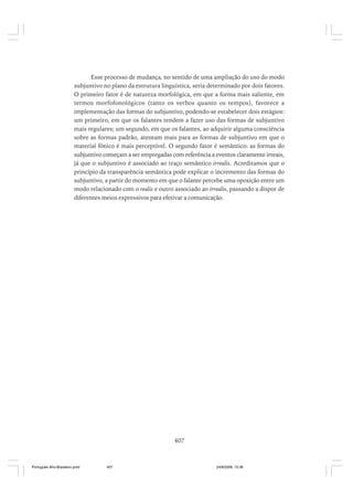 Esse processo de mudança, no sentido de uma ampliação do uso do modo
subjuntivo no plano da estrutura linguística, seria determinado por dois fatores.
O primeiro fator é de natureza morfológica, em que a forma mais saliente, em
termos morfofonológicos (tanto os verbos quanto os tempos), favorece a
implementação das formas do subjuntivo, podendo-se estabelecer dois estágios:
um primeiro, em que os falantes tendem a fazer uso das formas de subjuntivo
mais regulares; um segundo, em que os falantes, ao adquirir alguma consciência
sobre as formas padrão, atentam mais para as formas de subjuntivo em que o
material fônico é mais perceptível. O segundo fator é semântico: as formas do
subjuntivo começam a ser empregadas com referência a eventos claramente irreais,
já que o subjuntivo é associado ao traço semântico irrealis. Acreditamos que o
princípio da transparência semântica pode explicar o incremento das formas do
subjuntivo, a partir do momento em que o falante percebe uma oposição entre um
modo relacionado com o realis e outro associado ao irrealis, passando a dispor de
diferentes meios expressivos para efetivar a comunicação.

407

Português Afro-Brasileiro.pmd

407

24/8/2009, 15:36

 