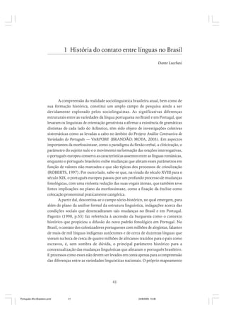 1 História do contato entre línguas no Brasil
Dante Lucchesi

A compreensão da realidade sociolinguística brasileira atual, bem como de
sua formação histórica, constitui um amplo campo de pesquisa ainda a ser
devidamente explorado pelos sociolinguistas. As significativas diferenças
estruturais entre as variedades da língua portuguesa no Brasil e em Portugal, que
levaram os linguistas de orientação gerativista a afirmar a existência de gramáticas
distintas de cada lado do Atlântico, têm sido objeto de investigações coletivas
sistemáticas como as levadas a cabo no âmbito do Projeto Análise Contrastiva de
Variedades do Português — VARPORT (BRANDÃO; MOTA, 2003). Em aspectos
importantes da morfossintaxe, como o paradigma da flexão verbal, a cliticização, o
parâmetro do sujeito nulo e o movimento na formação das orações interrogativas,
o português europeu conserva as características assentes entre as línguas românicas,
enquanto o português brasileiro exibe mudanças que afetam esses parâmetros em
função de valores não marcados e que são típicas dos processos de crioulização
(ROBERTS, 1997). Por outro lado, sabe-se que, na virada do século XVIII para o
século XIX, o português europeu passou por um profundo processo de mudanças
fonológicas, com uma violenta redução das suas vogais átonas, que também teve
fortes implicações no plano da morfossintaxe, como a fixação da ênclise como
colocação pronominal praticamente categórica.
A partir daí, descortina-se o campo sócio-histórico, no qual emergem, para
além do plano da análise formal da estrutura linguística, indagações acerca das
condições sociais que desencadearam tais mudanças no Brasil e em Portugal.
Pagotto (1998, p.53) faz referência à ascensão da burguesia como o contexto
histórico que propiciou a difusão do novo padrão fonológico em Portugal. No
Brasil, o contato dos colonizadores portugueses com milhões de aloglotas, falantes
de mais de mil línguas indígenas autóctones e de cerca de duzentas línguas que
vieram na boca de cerca de quatro milhões de africanos trazidos para o país como
escravos, é, sem sombra de dúvida, o principal parâmetro histórico para a
contextualização das mudanças linguísticas que afetaram o português brasileiro.
E processos como esses não devem ser levados em conta apenas para a compreensão
das diferenças entre as variedades linguísticas nacionais. O próprio mapeamento

41

Português Afro-Brasileiro.pmd

41

24/8/2009, 15:36

 