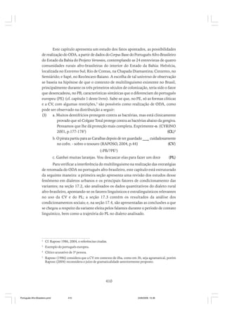 Este capítulo apresenta um estudo dos fatos apontados, as possibilidades
de realização do ODA, a partir de dados do Corpus Base do Português Afro-Brasileiro
do Estado da Bahia do Projeto Vertentes, contemplando as 24 entrevistas de quatro
comunidades rurais afro-brasileiras do interior do Estado da Bahia: Helvécia,
localizada no Extremo Sul; Rio de Contas, na Chapada Diamantina; Cinzento, no
Semiárido; e Sapé, no Recôncavo Baiano. A escolha de tal universo de observação
se baseia na hipótese de que o contexto de multilinguismo existente no Brasil,
principalmente durante os três primeiros séculos de colonização, teria sido o fator
que desencadeou, no PB, características sintáticas que o diferenciam do português
europeu (PE) (cf. capítulo 1 deste livro). Sabe-se que, no PE, só as formas clíticas
e a CV, com algumas restrições,2 são possíveis como realização de ODA, como
pode ser observado na distribuição a seguir:
(3)
a. Muitos dentifrícios protegem contra as bactérias, mas está clinicamente
provado que só Colgate Total protege contra as bactérias abaixo da gengiva.
Pensamos que lhe dá proteção mais completa. Exprimente-o. (CYRINO
2001, p.177-1783)
(CL)4
b. O pirata partiu para as Caraíbas depois de ter guardado ___i. cuidadosamente
no cofre. - sobre o tesouro (RAPOSO, 2004, p.44)
(CV)
(√PB/?PE5)
c. Ganhei muitas laranjas. Vou descascar elas para fazer um doce

(PL)

Para verificar a interferência do multilinguismo na realização das estratégias
de retomada do ODA no português afro-brasileiro, este capítulo está estruturado
da seguinte maneira: a primeira seção apresenta uma revisão dos estudos desse
fenômeno em dialetos urbanos e os principais fatores de condicionamento das
variantes; na seção 17.2, são analisados os dados quantitativos do dialeto rural
afro-brasileiro, apontando-se os fatores linguísticos e extralinguísticos relevantes
no uso da CV e do PL; a seção 17.3 contém os resultados da análise dos
condicionamentos sociais; e, na seção 17.4, são apresentadas as conclusões a que
se chegou a respeito da variante eleita pelos falantes durante o período de contato
linguístico, bem como a trajetória do PL no dialeto analisado.

2

Cf. Raposo 1986, 2004, e referências citadas.

3

Exemplo do português europeu.

4

Clítico acusativo de 3ª pessoa.

5

Raposo (1986) considera que a CV em contexto de ilha, como em 3b, seja agramatical, porém
Raposo (2004) reconsidera o juízo de gramaticalidade anteriormente proposto.

410

Português Afro-Brasileiro.pmd

410

24/8/2009, 15:36

 