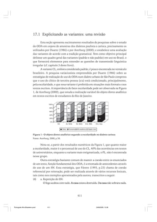 17.1 Explicitando as variantes: uma revisão
Esta seção apresenta sucintamente resultados de pesquisas sobre o estado
do ODA em corpora de amostras dos dialetos paulista e carioca, precisamente os
utilizados por Duarte (1986) e por Averburg (2000); e estabelece uma avaliação
das variantes de acordo com a tradição gramatical. Tem como objetivo principal
delinear um quadro geral das variantes (padrão e não padrão) em uso no Brasil, o
que fornecerá elementos para entender as questões de transmissão linguística
irregular (cf. capítulo 3 deste livro).
A variante CL, embora considerada padrão, é pouco encontrada no vernáculo
brasileiro. A pesquisa variacionista empreendida por Duarte (1986) sobre as
estratégias de realização do uso do ODA num dialeto urbano de São Paulo comprova
que o uso do clítico de terceira pessoa (o/a) está condicionado, principalmente,
pela escolaridade, e que essa variante é preferida em situações mais formais e nos
textos escritos. A importância do fator escolaridade pode ser observada na Figura
1, de Averburg (2000), que estuda a realização variável do objeto direto anafórico
em textos escritos de estudantes do Rio de Janeiro.
100%
80%

30

20%

30
6

34

60%
40%

37
0

19
2

15
6

23

GA

0%

23

36

13

45

33

31

49

4a. Série

8a. Série

Clitico

Pronome

40

28
Ens. Méd.

SN anafórico

Ens. Sup.

Objeto nulo

Figura 1 - O objeto direto anafórico segundo a escolaridade no dialeto carioca
Fonte: Averburg, 2000, p.58.

Nota-se, a partir dos resultados numéricos da Figura 1, que quanto maior
a escolaridade, maior é o percentual de uso do CL, 40% das ocorrências em textos
de universitários, enquanto a variante mais estigmatizada, o PL, não é encontrada
nesse grupo.
Outra estratégia bastante comum de manter a coesão entre os enunciados
de um texto, função fundamental dos ODA, é a retomada de antecedentes através
do uso de um SN. Essa estratégia, que Fávero (1993, p.23) chama de coesão
referencial por reiteração, pode ser realizada através de vários recursos lexicais,
tais como nos exemplos apresentados pela autora, transcritos a seguir:
(4)
a. Repetição do SN:
O fogo acabou com tudo. A casa estava destruída. Da casa não sobrara nada.

411

Português Afro-Brasileiro.pmd

411

24/8/2009, 15:36

 