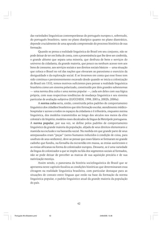 das variedades linguísticas contemporâneas do português europeu e, sobretudo,
do português brasileiro, tanto no plano diatópico quanto no plano diastrático,
depende crucialmente de uma apurada compreensão do processo histórico de sua
formação.
Quando se pensa a realidade linguística do Brasil em seu conjunto, não se
pode deixar de ter em linha de conta, com a proeminência que lhe deve ser conferida,
o grande abismo que separa uma minoria, que desfruta de bens e serviços do
universo da cidadania, da grande maioria, que pouco ou nenhum acesso tem aos
bens de consumo, aos serviços sociais e aos direitos sociais básicos — uma situação
que coloca o Brasil no rol das nações que elevaram ao paroxismo o exercício da
desigualdade e da exploração social. E se levarmos em conta que esse fosso tem
sido contínua e persistentemente escavado desde quando se inicia a colonização
do Brasil em 1532, temos motivos suficientes para pensar a realidade linguística
brasileira como um sistema polarizado, constituído por dois grandes subsistemas
— uma norma dita culta e uma norma popular —, cada um deles com sua lógica
própria, com suas respectivas tendências de mudança linguística e seu sistema
particular de avaliação subjetiva (LUCCHESI, 1998, 2001a, 2002b, 2006a).
A norma culta seria, então, constituída pelos padrões de comportamento
linguístico dos cidadãos brasileiros que têm formação escolar, atendimento médicohospitalar e acesso a todos os espaços da cidadania e é tributária, enquanto norma
linguística, dos modelos transmitidos ao longo dos séculos nos meios da elite
colonial e do Império; modelos esses decalcados da língua da Metrópole portuguesa.
A norma popular, por sua vez, se define pelos padrões de comportamento
linguístico da grande maioria da população, alijada de seus direitos elementares e
mantida na exclusão e na bastardia social. Na medida em que grande parte de seus
antepassados eram “peças” (seres humanos reduzidos à condição de coisa, para
usufruto de seus senhores), deve-se pensar que esses falares se formaram no grande
cadinho que fundiu, na fornalha da escravidão em massa, as etnias autóctones e
as etnias africanas na forma do colonizador europeu. Dessarte, se é uma variedade
da língua do colonizador a que se impõe na fala dos segmentos sociais aí formados,
não se pode deixar de perceber as marcas de sua aquisição precária e de sua
nativização mestiça.
Assim sendo, o panorama da história sociolinguística do Brasil que se
apresenta neste capítulo focaliza as condições históricas que determinaram essa
clivagem na realidade linguística brasileira, com particular destaque para as
situações de contato entre línguas que estão na base da formação da norma
linguística popular, o padrão linguístico atual da grande maioria da população
do país.

42

Português Afro-Brasileiro.pmd

42

24/8/2009, 15:36

 