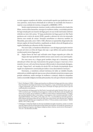 os mais sagazes caçadores de índios, escravizando aqueles que poderiam ser até
seus parentes, numa busca obstinada de se afirmar na sociedade dos brancos e
superar a sua condição de mestiço, renegando-a (RIBEIRO, 1997).
Sendo majoritariamente mestiça e tendo a esfera doméstica da criação dos
filhos, muitos deles bastardos, entregue às mulheres índias, a sociedade paulista
foi logo tomada pelo uso massivo da língua geral, em sua versão nativizada conforme
referido no item (iii) acima.1 O largo predomínio da língua geral em São Paulo
perdurou até o início do século XVIII, quando o advento do ciclo da mineração
alterou esse estado de coisas.2 Situação semelhante se observou também no
Maranhão, para onde, entre 1560 e 1580, afluíram os tupinambás afugentados das
demais regiões do litoral brasileiro, espalhando-se desde a Serra de Ibiapaba até as
regiões banhadas por afluentes do Rio Amazonas.
Por outro lado, as bandeiras difundiram o uso da língua geral pelo interior
do país até entre as tribos de língua não tupi, o que define uma quinta situação
recoberta pelo termo língua geral:
(v)
língua franca de base tupi utilizada como língua segunda por tribos de
língua não tupi (podendo também nesses casos ocorrer a sua nativização).
Por essa outra via, a língua geral também chega até a Amazônia, sendo
adotada por tribos não tupi, basicamente dos grupos aruaque e macro-jê, e lá se
mantém em uso, sob uma forma bastante diferenciada (e denominada nheengatu,
ou seja, ‘língua boa’), até meados do século XX, em função da população dessa
região ser amplamente constituída por índios e seus descendentes mestiços.3
Entretanto, a resistência cultural intrínseca do índio ao trabalho forçado,
sobretudo ao trabalho agrícola (que na sua cultura nômade extrativista ocupava uma
posição subalterna, sendo entregue às mulheres e crianças), aliada às campanhas
contra a escravidão indígena movidas pelos jesuítas, fez com que se fizesse necessário
1

Para A. Rodrigues (1986), a língua geral paulista era diferente da língua geral da costa, embora
fosse baseada em uma língua do mesmo tronco linguístico, o tupi, estreitamente aparentada com
a língua tupinambá, que servira de base para a formação da língua geral da costa e que foi
codificada pelos missionários.

2

Esse predomínio da língua geral em São Paulo é atestado pelo padre Antônio Vieira, que, em
1694, reconhecia que “as famílias dos portugueses e índios em São Paulo estão tão ligadas hoje
umas com as outras, que as mulheres e os filhos se criam mística e domesticamente, e a língua,
que nas ditas famílias se fala, é a dos índios, e a portuguesa a vão os meninos aprender à escola”
(apud SILVA NETO, 1951 [1963, p.55]). Mas, em 1751, a sua decadência é atestada quando “o
padre Manuel da Fonseca falava do uso do Tupi como coisa remota, pois afirmava que ‘naqueles
tempos [do padre Belchior que evangelizou de 1644 a 1719] era comum a toda Comarca’” (SILVA
NETO, 1951 [1963, p.58]).

3

O nheengatu é ainda hoje falado em diversas localidades da região amazônica, tendo-se tornado
uma das línguas oficiais do Município de São Gabriel da Cachoeira, do Estado do Amazonas, ao
lado da língua portuguesa e das línguas indígenas tukano e baniwa, através da Lei Municipal nº.
145, de 11 de dezembro de 2002.

44

Português Afro-Brasileiro.pmd

44

24/8/2009, 15:36

 