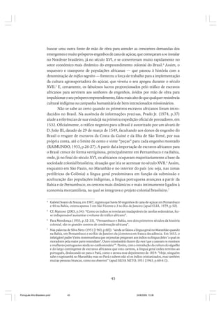 buscar uma outra fonte de mão de obra para atender as crescentes demandas dos
emergentes e muito prósperos engenhos de cana de açúcar, que começaram a se instalar
no Nordeste brasileiro, já no século XVI, e se converteram muito rapidamente no
setor econômico mais dinâmico do empreendimento colonial do Brasil.4 Assim, o
sequestro e transporte de populações africanas — que passou à história com a
denominação de tráfico negreiro — forneceu a força de trabalho para a implementação
da cultura agroexportadora do açúcar, que viveria o seu apogeu durante o século
XVII.5 E, certamente, os fabulosos lucros proporcionados pelo tráfico de escravos
africanos para servirem aos senhores de engenhos, ávidos por mão de obra para
impulsionar o seu próspero empreendimento, falou mais alto do que qualquer resistência
cultural indígena ou campanha humanitária de bem intencionados missionários.
Não se sabe ao certo quando os primeiros escravos africanos foram introduzidos no Brasil. Na ausência de informações precisas, Prado Jr. (1974, p.37)
alude a referências de sua vinda já na primeira expedição oficial de povoadores, em
1532. Oficialmente, o tráfico negreiro para o Brasil é autorizado por um alvará de
D. João III, datado de 29 de março de 1549, facultando aos donos de engenho do
Brasil o resgate de escravos da Costa da Guiné e da Ilha de São Tomé, por sua
própria conta, até o limite de cento e vinte “peças” para cada engenho montado
(RAIMUNDO, 1933, p.26-27). A partir daí a importação de escravos africanos para
o Brasil cresce de forma vertiginosa, principalmente em Pernambuco e na Bahia,
onde, já no final do século XVI, os africanos ocupavam majoritariamente a base da
sociedade colonial brasileira; situação que iria se acentuar no século XVII.6 Assim,
enquanto em São Paulo, no Maranhão e no interior do país (ou seja, nas zonas
periféricas da Colônia) a língua geral predominava em função da submissão e
aculturação das populações indígenas, a língua portuguesa avançava a partir da
Bahia e de Pernambuco, os centros mais dinâmicos e mais intimamente ligados à
economia mercantilista, na qual se integrava o projeto colonial brasileiro.7
4

Gabriel Soares de Souza, em 1587, registra que havia 50 engenhos de cana-de-açúcar em Pernambuco
e 44 na Bahia, contra apenas 3 em São Vicente e 2 no Rio de Janeiro (apud ELIA, 1979, p.50).

5

Cf. Mattoso (2003, p.54): “Como os índios se revelaram inadaptáveis às tarefas sedentárias, fezse indispensável aumentar o volume do tráfico africano”.

6

Para Mendonça (1933, p.32-33), “Pernambuco e Bahia, nos dois primeiros séculos da história
colonial, são os grandes centros de condensação africana”.

7

Nas palavras de Silva Neto (1951 [1963, p.60]): “ainda se falava a língua geral no Maranhão quando
na Bahia, em Pernambuco e no Rio de Janeiro ela já entrava em franca decadência. Em 1653, o
infatigável padre Vieira testemunhava que os jesuítas pregavam aos índios na língua deles ‘a qual os
moradores pela maior parte entendiam’. Outro missionário ilustre diz-nos ‘que a usavam os meninos
e mulheres portuguesas ainda no confessionário’”. Porém, com a introdução da cultura do algodão
e do largo contingente de escravos africanos que esta carreou, a língua geral cedeu terreno ao
português, deslocando-se para o Pará, como o atesta esse depoimento de 1819: “Hoje, ninguém
sabe o tupinambá no Maranhão; mas no Pará o sabem não só os índios cristianizados, mas também
muitas pessoas brancas, como eu observei” (apud SILVA NETO, 1951 [1963, p.60-61]).

45

Português Afro-Brasileiro.pmd

45

24/8/2009, 15:36

 