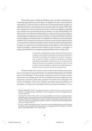 Nesses dois centros, e depois no Nordeste como um todo, se desenvolverá a
cultura agroexportadora da cana-de-açúcar, do algodão e do tabaco (nessa ordem de
importância). A cultura do fumo se desenvolverá predominantemente na Bahia, na
região de Cachoeira, e desempenhará um importante papel, nos séculos XVIII e XIX,
como elemento de troca no comércio de escravos. A cultura do algodão se difundirá
nos territórios dos atuais Estados do Ceará, Paraíba, e no alto sertão da Bahia e de
Minas Gerais; mas sobretudo no Maranhão, que, apesar da forte presença indígena,
receberá largos contingentes de escravos africanos, em razão da já referida resistência
cultural indígena ao trabalho forçado e às campanhas movidas em seu favor pelo padre
Antônio Vieira. Contudo, foi certamente a lavoura da cana-de-açúcar aquela que deu
o tom dos primeiros séculos do período colonial. A partir da empresa agroexportadora
do açúcar se constituirá uma sociedade patriarcal articulada em torno da figura do
senhor de engenho, e flagrantemente dividida em dois universos: a casa-grande e a
senzala, assim definidos na consagrada equação de Gilberto Freyre (1936, p.XV):
A casa grande, completada pela senzala, representa todo um sistema
econômico, social e político; de produção (a monocultura latifundiária);
de trabalho (a escravidão); de transporte (o carro de boi, o banguê, a
rede, o cavalo); de religião (o catolicismo de família, com capelão
subordinado ao pater familias, culto dos mortos etc.); de vida sexual e de
família (o patriarcalismo polígamo); de higiene do corpo e da casa
(o “tigre”, a touceira de bananeira, o banho de rio, o banho de gamela, o
banho de assento, o lava-pés); de política (o compadrismo).

Na base de todo esse universo, estava a mão de obra africana escravizada,
que se torna cada vez mais representativa na composição demográfica da sociedade
açucareira do Nordeste.8 É possível que os primeiros escravos africanos tenham
tido contato com a língua geral, mas, com a redução da presença indígena na zona
açucareira, os escravos, desde cedo, passaram a ter contato com o português.9 Os
escravos se dividiam, assim, entre os ladinos, que tinham alguma proficiência em
português, e os boçais, que eram incapazes de se comunicar nessa língua.10 E, se a

8

Segundo Hasenbalg (1979), a população do Brasil, em 1700, seria de cerca de trezentas mil
pessoas, e os brancos seriam, no máximo, cem mil, enquanto os escravos de origem africana,
cento e setenta mil.

9

Para Silva Neto (1951 [1963, p.39]), “esses negros já falavam, certamente, um dialeto criouloportuguês, pois a nossa língua foi geral nas costas da África durante os séculos XV, XVI e XVII”.
Já Castro (1990, p.103) considera que “o número de ladinos embarcados era relativamente menor
ao número total dos que não falavam português, e, depois, ao número de ladinos que aprenderam
a falar o português no Brasil”.

10

Em 1651, o padre Vieira observava que “os escravos e escravas boçais sabiam as orações na língua
portuguesa, nam entendendo mais o que dizem, que os papagaios pardos de Angola, ou verdes do
Brasil” (apud SILVA NETO, 1951 [1963, p.80]).

46

Português Afro-Brasileiro.pmd

46

24/8/2009, 15:36

 