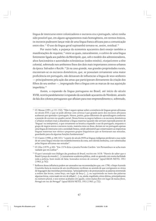 língua de intercurso entre colonizadores e escravos era o português, talvez tenha
sido possível que, em alguns agrupamentos mais homogêneos, em termos étnicos,
os escravos pudessem lançar mão de uma língua franca africana para a comunicação
entre eles.11 O uso da língua geral tupinambá tornava-se, assim, residual.12
Por outro lado, a pujança da economia açucareira dará ensejo também a
manifestações de requinte,13 entre as quais, naturalmente, o cultivo de uma língua
fortemente ligada aos padrões da Metrópole, que, sob o modelo dos administradores,
altos funcionários e autoridades eclesiásticas (todos reinóis), vicejará entre a elite
colonial, sobretudo nos ambientes finos dos dois mais importantes centros urbanos
da época: Salvador e Recife.14 Já na casa-grande, nas grandes propriedades rurais,
encontram-se os escravos domésticos, que, se possuíam certamente uma maior
proficiência em português, não deixavam de influenciar a língua de seus senhores
— principalmente pela ação das amas que participavam diretamente da criação dos
filhos do seu senhor —, impregnado-lhes a língua com as marcas de sua aquisição
imperfeita.15
Assim, a expansão da língua portuguesa no Brasil, até início do século
XVIII, ocorria paralelamente à expansão da sociedade açucareira do Nordeste, através
da fala dos colonos portugueses que afluíam para esse empreendimento e, sobretudo,

11

Cf. Mussa (1991, p.151-152): “Não é seguro opinar sobre a existência de línguas gerais africanas
no século XVI; o que se pode afirmar com certeza é que grande parte dos escravos africanos
acabavam por aprender o português. Houve, porém, graus diferentes de aprendizagem conforme
a posição do escravo no quadro social. Dessa forma os negros ladinos e os escravos domésticos
e urbanos tendiam mais a abandonar a língua materna (quando não serviam esporadicamente de
‘línguas’ ou intérpretes), o que certamente os levaria a expandir o uso do português, enquanto o
grupo de negros novos e escravos rurais, maioria como se disse, deviam ter no português apenas
uma língua de intercurso com a sociedade branca, sendo admissível que conservassem as respectivas
línguas maternas nos vários e pequenos grupos linguísticos que se formavam nas senzalas,
guardando para ela algumas funções fundamentais”.

12

Cf. Castro (1990, p.100-101): “a partir do século XVII as línguas indígenas perderam a sua razão
de ser como língua veicular nos estabelecimentos da costa, sem dúvida nenhuma, a ser substituídas
pelas línguas africanas nas senzalas”.

13

Cf. Elia (1979, p.50): “Em 1574 dizia o jesuíta Fernão Cardim: ‘em Pernambuco se acha mais
vaidade que em Lisboa’”.

14

O que é atestado nos Diálogos das grandezas do Brasil, escrito em 1618: “Haveis de saber que o
Brasil é praça do mundo [...] e juntamente academia pública, onde se aprende com muita facilidade
toda a polícia, bom modo de falar, honrados termos de cortesia” (apud SILVA NETO, 1951
[1963, p.76]).

15

Reflexos dessa influência podem ser atestados nas recomendações que, em 1798, o bispo Azeredo
Coutinho fazia às mestras de um recolhimento recifense no sentido de que corrigissem os vícios
de linguagem das mocinhas provincianas, “principalmente o de pronunciarem as palavras invertendo
a ordem das letras, como breço, em lugar de berço [...]; ou suprimindo no meio das palavras
algumas letras, como teado em vez de telhado [...]; ou, ainda, engolindo a letra última, principalmente
no número plural, e nos nomes acabados em agudo, como muitas flore em lugar de muitas flores,
Portugá em vez de Portugal” (apud SILVA NETO, 1951 [1963, p.72]).

47

Português Afro-Brasileiro.pmd

47

24/8/2009, 15:36

 